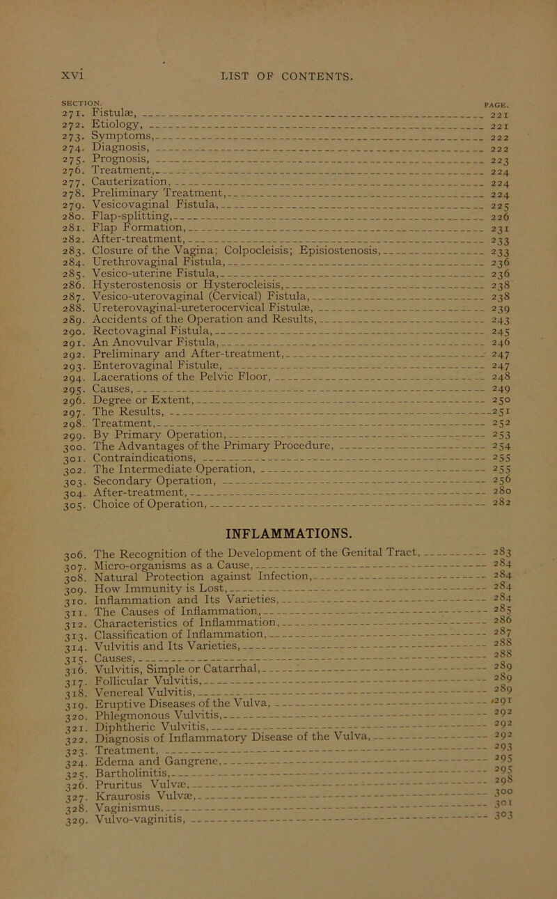 SECTION. PAGE. 271. Fistulas, 221 272. Etiology, 221 273. Symptoms, 222 274. Diagnosis, 222 275. Prognosis, 223 276. Treatment, 224 277. Cauterization, 224 278. Preliminary Treatment, 224 279. Vesicovaginal Fistula, 225 280. Flap-splitting, 226 281. Flap Formation, 231 282. After-treatment, 233 283. Closure of the Vagina; Colpocleisis; Episiostenosis, 233 284. Urethrovaginal Fistula, 236 285. Vesico-uterine Fistula, 236 286. Hysterostenosis or Hysterocleisis, 238 287. Vesico-uterovaginal (Cervical) Fistula, 238 288. Ureterovaginal-ureterocervical Fistulae, 239 289. Accidents of the Operation and Results, 243 290. Rectovaginal Fistula, 245 291. An Anovulvar Fistula, 246 292. Preliminary and After-treatment, 247 293. Enterovaginal Fistulas, 247 294. Lacerations of the Pelvic Floor, 248 295. Causes, 249 296. Degree or Extent, 250 297. The Results, 251 298. Treatment, 252 299. By Primary Operation, 253 300. The Advantages of the Primary Procedure, 254 301. Contraindications, 255 302. The Intermediate Operation, 255 303. Secondary Operation, 256 304. After-treatment, 280 305. Choice of Operation, 282 INFLAMMATIONS. 306. The Recognition of the Development of the Genital Tract, 307. Micro-organisms as a Cause, 308. Natural Protection against Infection, 309. How Immunity is Lost, 310. Inflammation and Its Varieties, 311. The Causes of Inflammation, 312. Characteristics of Inflammation, 313. Classification of Inflammation, 314. Vulvitis and Its Varieties, 3x5. Causes, 316. Vulvitis, Simple or Catarrhal, 317. Follicular Vulvitis, 318. Venereal Vulvitis, 319. Eruptive Diseases of the Vulva, 320. Phlegmonous Vulvitis, 321. Diphtheric Vulvitis, _ 322. Diagnosis of Inflammatory Disease of the Vulva, 323. Treatment, 324. Edema and Gangrene, 325. Bartholinitis, 326. Pruritus Vulva;. 327. Kraurosis Vulva;, 328. Vaginismus,.. 329. Vulvo-vaginitis, 283 2S4 284 284 284 285 2S6 287 288 288 2S9 2S9 289 *291 292 292 292 293 205 295 298 3° o 301 3°3