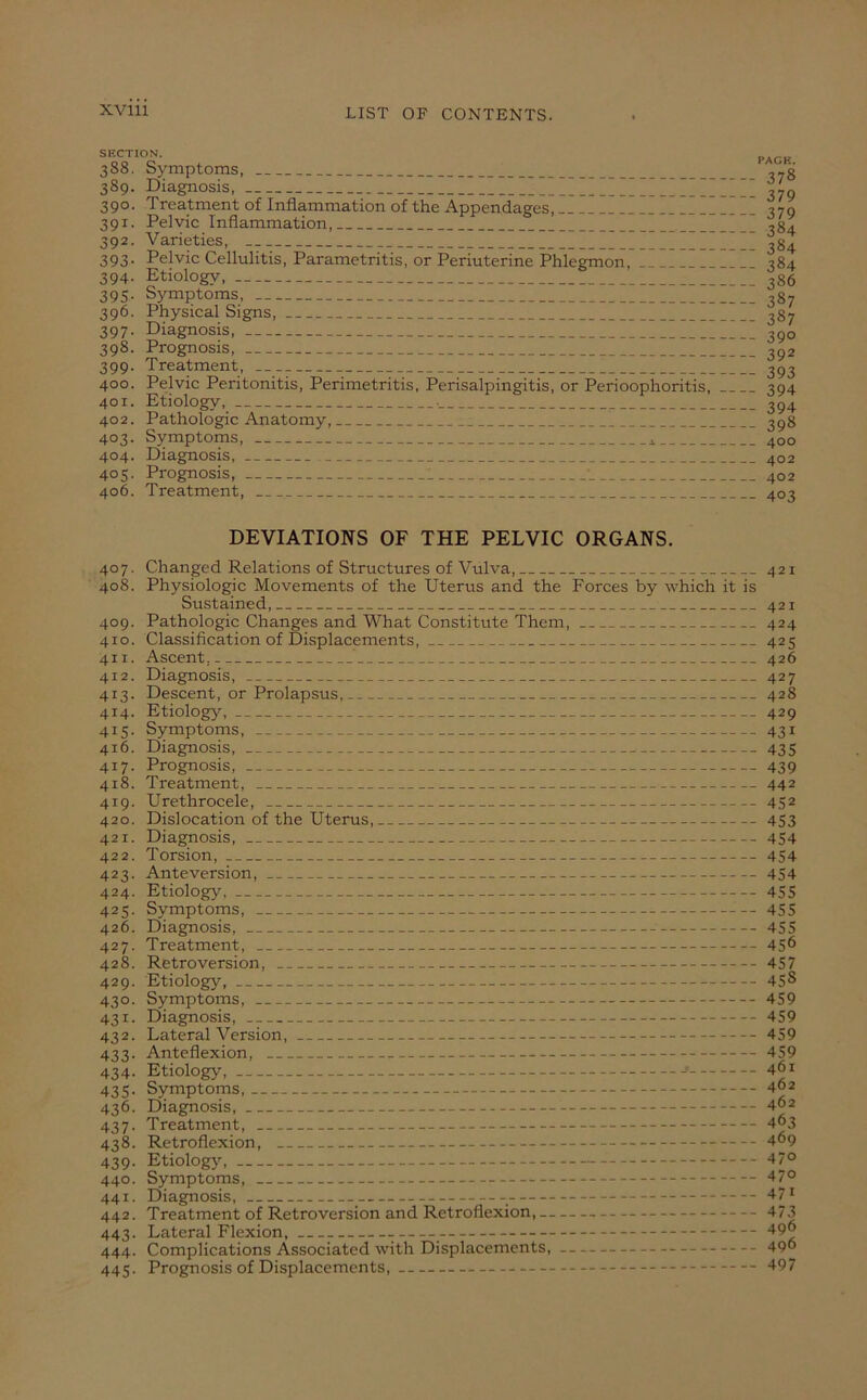 SECTION. 388. Symptoms, 389. Diagnosis, 390. Treatment of Inflammation of the Appendages, 391. Pelvic Inflammation, 392. Varieties, 393. Pelvic Cellulitis, Parametritis, or Periuterine Phlegmon, 394. Etiology, 395. Symptoms, 396. Physical Signs, 397. Diagnosis, 398. Prognosis, 399. Treatment, 400. Pelvic Peritonitis, Perimetritis, Perisalpingitis, or Perioophoritis, 401. Etiology, • 402. Pathologic Anatomy, 403. Symptoms, 404. Diagnosis, 405. Prognosis, 406. Treatment, PACK. — 378 -- 379 - 379 -- 384 -- 384 -- 384 -- 386 — 387 — 387 - 390 — 392 — 393 — 394 — 394 — 398 400 __ 402 402 — 403 DEVIATIONS OF THE PELVIC ORGANS. 407. Changed Relations of Structures of Vulva, 421 408. Physiologic Movements of the Uterus and the Forces by which it is Sustained, 421 409. Pathologic Changes and What Constitute Them, 424 410. Classification of Displacements, 425 411. Ascent. 426 412. Diagnosis, 427 413. Descent, or Prolapsus, 428 414. Etiology, 429 4x5. Symptoms, 431 416. Diagnosis, 435 417. Prognosis, 439 418. Treatment, 442 419. Urethrocele, 452 420. Dislocation of the Uterus, 453 421. Diagnosis, 454 422. Torsion, 454 423. Ante version, 454 424. Etiology, 455 425. Symptoms, --- 455 426. Diagnosis, 455 427. Treatment, 45^ 428. Retroversion, 457 429. Etiology, 458 430. Symptoms, 459 431. Diagnosis, 459 432. Lateral Version, 459 433. Anteflexion, 459 434. Etiology, 461 435. Symptoms, 402 436. Diagnosis, 462 437. Treatment, 463 438. Retroflexion, 469 439. Etiology, 47° 440. Symptoms, 47° 441. Diagnosis, 471 442. Treatment of Retroversion and Retroflexion, 473 443. Lateral Flexion, 49° 444. Complications Associated with Displacements, 49“ 445. Prognosis of Displacements, 497