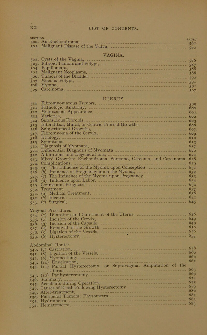 SECTION. 500. An Enchondroma, 501. Malignant Disease of the Vulva, VAGINA. 502. Cysts of the Vagina, 503. Fibroid Tumors and Polypi, 504. Papillomata, 505. Malignant Neoplasms, 506. Tumors of the Bladder, 507. Mucous Polypi, 508. Myoma, 509. Carcinoma, PACK. S82 582 586 587 588 588 59° 59i 59r 597 UTERUS. 510. Fibromyomatous Tumors. 599 5x1. Pathologic Anatomy, 600 512. Microscopic Appearance, 602 513. Varieties, 602 5x4. Submucous Fibroids, 603 515. Interstitial, Mural, or Centric Fibroid Growths, 606 516. Subperitoneal Growths, 607 517. Fibromyoma of the Cervix, 609 518. Etiology, 610 519. Symptoms, 613 520. Diagnosis of Myomata, 617 521. Differential Diagnosis of Myomata, 620 522. Alterations and Degenerations, 624 523. Mixed Growths: Enchondroma, Sarcoma, Osteoma, and Carcinoma, 628 524. Complications, 629 525. (a) The Influence of the Myoma upon Conception, 631 526. (b) Influence of Pregnancy upon the Myoma, 632 527. (c) The Influence of the Myoma upon Pregnancy, 633 528. (d) Influence upon Labor, 634 529. Course and Pi-ognosis, 634 530. Treatment, 637 531. (a) Medical Treatment, 638 532. (b) Electric, 641 533- fc) Surgical, — 645 Vaginal Procedures: 534. (1) Dilatation and Curetment of the Uterus, 646 535. (2) Incision of the Cervix, 649 536. (3) Incision of the Capsule, 649 537. (4) Removal of the Growth, 650 538. (5) Ligation of the Vessels, -- 656 539. (6) Hysterectomy, -- 657 Abdominal Route: 540. (7) Castration, 541. (8) Ligation of the Vessels, 542. (9) Myomectomy, 543. (10) Enucleation, , - — 544. (11) Partial Hysterectomy, or Supravaginal Amputation of the Uterus, 545. (12) Panhysterectomy, 546. Summary, —- 547. Accidents during Operation, 54S. Causes of Death Following Hysterectomy. - 549. After-treatment, 550. Puerperal Tumors; Physomctra 551. H ydromet ra, 552. Hematometra, 65S 660 660 661 663 669 674 675 679 6S0 683 6S3 6S3