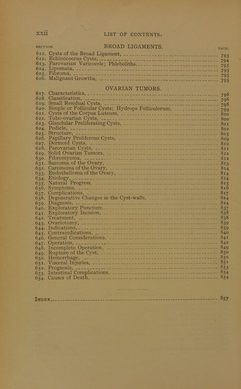 section. BROAD LIGAMENTS. 611. Cysts of the Broad Ligament, 612. Echinococcus Cysts, 613. Parovarian Varicocele; Phleboliths, 614. Lipomata, 615. Fibroma, 616. Malignant Growths, OVARIAN TUMORS. 617. Characteristics, 618. Classification, 6x9. Small Residual Cysts, 620. Simple or Follicular Cysts; Hydrops Folliculorum, 621. Cysts of the Corpus Luteum, 622. Tubo-ovarian Cysts, 623. Glandular Proliferating Cysts, 624. Pedicle, 625. Structure, 626. Papillary Proliferous Cysts, 627. Dermoid Cysts, 628. Parovarian Cysts, 629. Solid Ovarian Tumors, 630. Fibromyoma, 631. Sarcoma of the Ovary, 632. Carcinoma of the Ovary, 633. Endothelioma of the Ovary, 634. Etiology, 635. Natural Progress, : 636. Symptoms, 637. Complications, r_ 638. Degenerative Changes in the Cyst-walls, _. 639. Diagnosis, 640. Exploratory Puncture, 641. Exploratoxy Incision, 642. Treatment, ----- 643. Ovariotomy, 644. Indications, — 645. Contraindications, 646. General Considerations, 647. Operation, a 648. Incomplete Operation, 649. Rupture of the Cyst, 650. Hemorrhage, 651. Visceral Injuries, 652. Prognosis, 653. Intestinal Complications, 654. Causes of Death, PACE. 793 794 795 795 795 795 796 796 798 799 800 800 801 802 805 809 810 811 8x2 812 813 814 814 814 815 816 817 824 824 837 83S S3S 839 839 840 S41 842 549 850 550 851 553 554 S54 Index 857