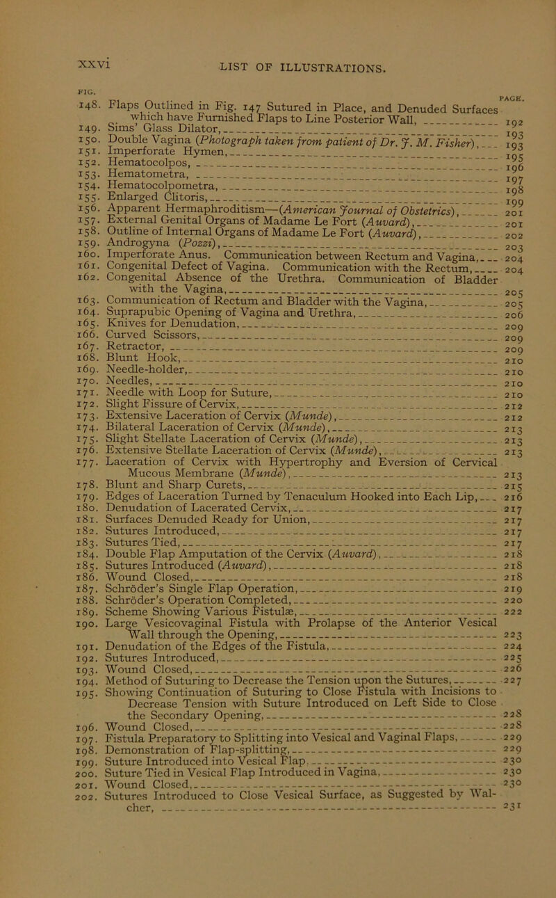 FIG. I4S. 149. 150. 151. 152. 153- 154. 155. 156. 157. 158. 159. 160. 161. 162. 163. 164. 165. 166. 167. 168. 169. 170. 171. 172. 17 3- 174. 175- 176. 177. 178. 179. 180. x8x. 182. 183. 184. 185. 186. 187. 188. 189. 190. 191. 192. 193- 194. 195- 196. 197. 198. 199. 200. 201. 202. Flaps Oiitlined in Fig. 147 Sutured in Place, and Denuded Surfaces'^ which have Furnished Flaps to Line Posterior Wall, 102 Sims’ Glass Dilator, * * Double Vagina (Photograph taken from patient of Dr. J~M~ Fisher) iqx Imperforate Hymen, Hematocolpos, Hematometra, ; I 107 Hematocolpometra, ’ rgg Enlarged Clitoris, [ ] Apparent Hermaphroditism—{American Journal of Obstetrics), .Vfff 201 External Genital Organs of Madame Le Fort {Auvard), 201 Outline of Internal Organs of Madame Le Fort {Auvard), 202 Androgyna {Pozzi), _ 203 Imperforate Anus. Communication between Rectum and Vagina, 204 Congenital Defect of Vagina. Communication with the Rectum, 204 Congenital Absence of the Urethra. Communication of Bladder with the Vagina, 205 Communication of Rectum and Bladder with the Vagina, 20^ Suprapubic Opening of Vagina and Urethra, 206 Knives for Denudation, 209 Curved Scissors,-. : ,_ 209 Retractor, 209 Blunt Hook, 2io Needle-holder, ^ __ 2io Needles, 210 Needle with Loop for Suture, , 210 Slight Fissure of Cervix, 212 Extensive Laceration of Cervix {Munde), 212 Bilateral Laceration of Cervix {Munde), 213 Slight Stellate Laceration of Cervix {Munde), 213 Extensive Stellate Laceration of Cervix {Munde), 1 _ 213 Laceration of Cervix with Hypertrophy and Eversion of Cervical Mucous Membrane {Munde), 213 Blunt and Sharp Curets, ; _ 215 Edges of Laceration Turned by Tenaculum Hooked into Each Lip, 216 Denudation of Lacerated Cervix, 217 Surfaces Denuded Ready for Union, 217 Sutures Introduced, 217 Sutures Tied, l -- 217 Double Flap Amputation of the Cervix {Auvard), 218 Sutures Introduced {Auvard), _ 21S Wound Closed, 218 Schroder’s Single Flap Operation, 219 Schroder’s Operation Completed, 220 Scheme Showing Various Fistulae, 222 Large Vesicovaginal Fistula with Prolapse of the Anterior Vesical Wall through the Opening, 223 Denudation of the Edges of the Fistula, . 224 Sutures Introduced,-- 225 Wound Closed, 226 Method of Suturing to Decrease the Tension upon the Sutures, 227 Showing Continuation of Suturing to Close Fistula with Incisions to Decrease Tension with Suture Introduced on Left Side to Close the Secondary Opening, 228 Wound Closed, 228 Fistula Preparatory to Splitting into Vesical and Vaginal Flaps, 229 Demonstration of Flap-splitting, 229 Suture Introduced into Vesical Flap. 230 Suture Tied in Vesical Flap Introduced in Vagina, 230 Wound Closed, 23° Sutures Introduced to Close Vesical Surface, as Suggested by Wal- cher, 23r