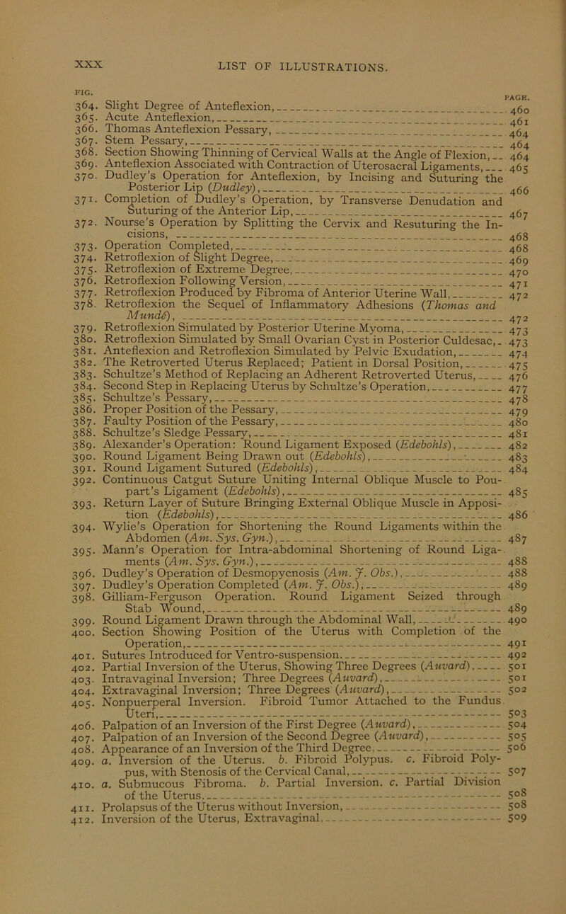 FIG. PAGE. 364. Slight Degree of Anteflexion, 46Q 365. Acute Anteflexion,  366. Thomas Anteflexion Pessary, * .5. 367. Stem Pessary, I_I—II — .1 464 368. Section Showing Thinning of Cervical Walls at the Angle of Flexion, __ 464 369. Anteflexion Associated with Contraction of Uterosacral Ligaments, 465 370. Dudley’s Operation for Anteflexion, by Incising and Suturing the Posterior Lip (Dudley) 466 371. Completion of Dudley’s Operation, by Transverse Denudation and Suturing of the Anterior Lip, 467 372. Nourse’s Operation by Splitting the Cervix and Resuturing the In- cisions, 468 373. Operation Completed, 468 374. Retroflexion of Slight Degree, 469 375. Retroflexion of Extreme Degree, 470 376. Retroflexion Following Version, 47 x 377. Retroflexion Produced by Fibroma of Anterior Uterine Wall 472 378. Retroflexion the Sequel of Inflammatory Adhesions (Thomas and MundS), 472 379. Retroflexion Simulated by Posterior Uterine Myoma, 473 380. Retroflexion Simulated by Small Ovarian Cyst in Posterior Culdesac,. 473 381. Anteflexion and Retroflexion Simulated by Pelvic Exudation, 474 382. The Retroverted Uterus Replaced; Patient in Dorsal Position, 475 383. Schultze’s Method of Replacing an Adherent Retroverted Uterus, 476 384. Second Step in Replacing Uterus by Schultze’s Operation, 477 385. Schultze’s Pessary, 1 478 386. Proper Position of the Pessary, - 479 387. Faulty Position of the Pessary, _ 480 388. Schultze’s Sledge Pessary, : ' 481 389. Alexander’s Operation: Round Ligament Exposed {Edebohls), 482 390. Round Ligament Being Drawn out {Edebohls), ■ 483 391. Round Ligament Sutured {Edebohls), 484 392. Continuous Catgut Suture Uniting Internal Oblique Muscle to Pou- part’s Ligament {Edebohls), 4S5 393. Return Layer of Suture Bringing External Oblique Muscle in Apposi- tion {Edebohls), : 486 394. Wylie’s Operation for Shortening the Round Ligaments within the Abdomen {Am. Sys. Gyn.), 487 395. Mann’s Operation for Intra-abdominal Shortening of Round Liga- ments {Am. Sys. Gyn.), 488 396. Dudley’s Operation of Desmopycnosis {Am. J. Obs.) 488 397. Dudley’s Operation Completed {Am. J. Obs.), __ 489 m8. Gilliam-Ferguson Operation. Round Ligament Seized through Stab Wound ----- 489 399. Round Ligament Drawn through the Abdominal Wall, '- 490 400. Section Showing Position of the Uterus with Completion of the Operation, 491 401. Sutures Introduced for Ventro-suspension 492 402. Partial Inversion of the Uterus, Showing Three Degrees {Auvard), 501 403. Intravaginal Inversion; Three Degrees {Auvard), : 501 404. Extravaginal Inversion; Three Degrees {Auvard), 502 40?. Nonpuerperal Inversion. Fibroid Tumor Attached to the Fundus Uteri, S°3 406. Palpation of an Inversion of the First Degree {Auvard), 504 407. Palpation of an Inversion of the Second Degree {Auvard), 505 408. Appearance of an Inversion of the Third Degree, — —v 5°6 409. a. Inversion of the Uterus, b. Fibroid Polypus, c. Fibroid Poly- pus, with Stenosis of the Cervical Canal, — r-rT 5°7 410. a. Submucous Fibroma, b. Partial Inversion, c. Partial Division of the Uterus 5°^ 411. Prolapsus of the Uterus without Inversion, S°8 412. Inversion of the Uterus, Extravaginal S°9