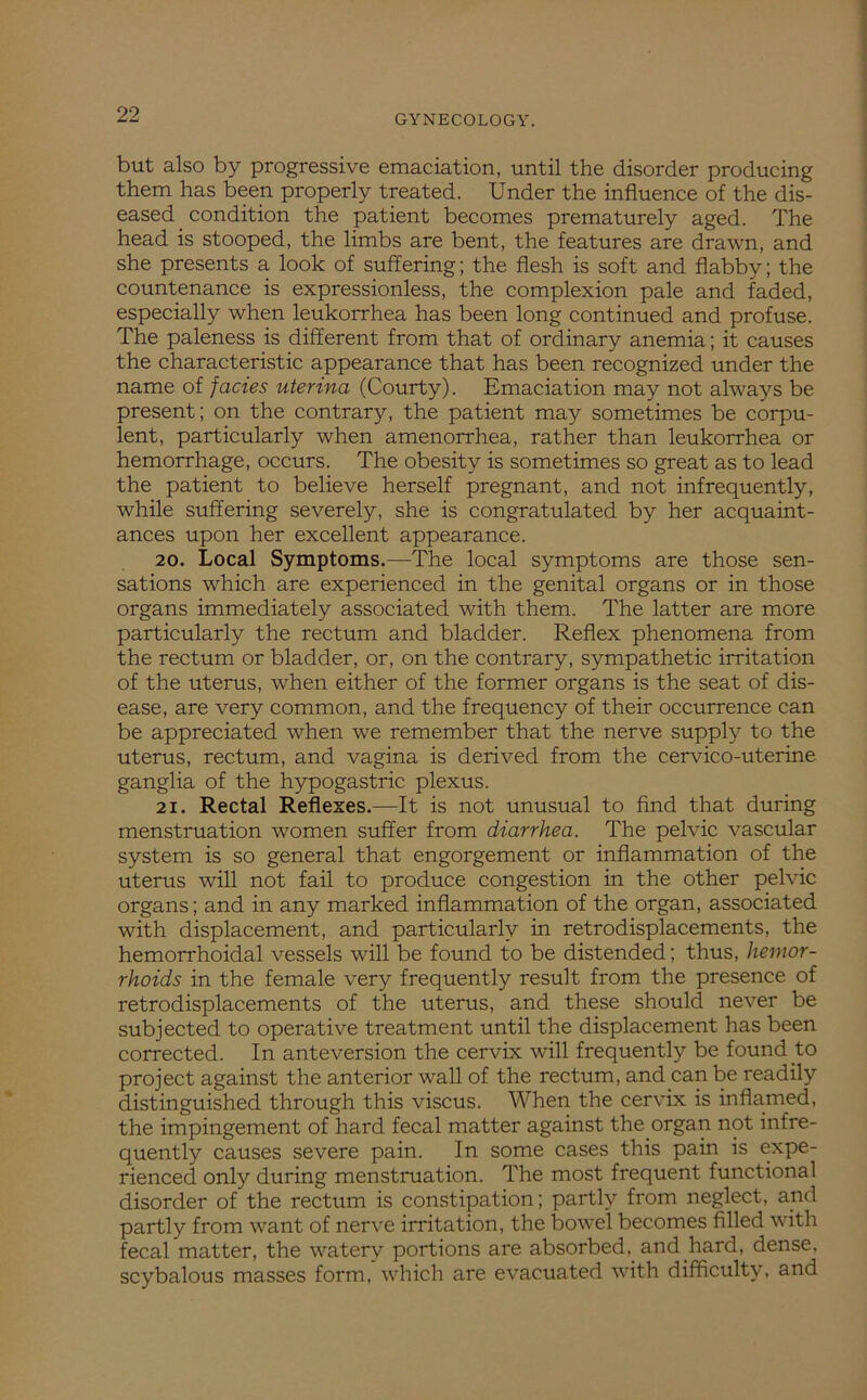 but also by progressive emaciation, until the disorder producing them has been properly treated. Under the influence of the dis- eased _ condition the patient becomes prematurely aged. The head is stooped, the limbs are bent, the features are drawn, and she presents a look of suffering; the flesh is soft and flabby; the countenance is expressionless, the complexion pale and faded, especially when leukorrhea has been long continued and profuse. The paleness is different from that of ordinary anemia; it causes the characteristic appearance that has been recognized under the name of facies uterina (Courty). Emaciation may not always be present; on the contrary, the patient may sometimes be corpu- lent, particularly when amenorrhea, rather than leukorrhea or hemorrhage, occurs. The obesity is sometimes so great as to lead the patient to believe herself pregnant, and not infrequently, while suffering severely, she is congratulated by her acquaint- ances upon her excellent appearance. 20. Local Symptoms.—The local symptoms are those sen- sations which are experienced in the genital organs or in those organs immediately associated with them. The latter are more particularly the rectum and bladder. Reflex phenomena from the rectum or bladder, or, on the contrary, sympathetic irritation of the uterus, when either of the former organs is the seat of dis- ease, are very common, and the frequency of their occurrence can be appreciated when we remember that the nerve supply to the uterus, rectum, and vagina is derived from the cervico-uterine ganglia of the hypogastric plexus. 21. Rectal Reflexes.—It is not unusual to find that during menstruation women suffer from diarrhea. The pelvic vascular system is so general that engorgement or inflammation of the uterus will not fail to produce congestion in the other pelvic organs; and in any marked inflammation of the organ, associated with displacement, and particularly in retrodisplacements, the hemorrhoidal vessels will be found to be distended; thus, hemor- rhoids in the female very frequently result from the presence of retrodisplacements of the uterus, and these should never be subjected to operative treatment until the displacement has been corrected. In ante version the cervix will frequently be found to project against the anterior wall of the rectum, and can be readily distinguished through this viscus. When the cervix is inflamed, the impingement of hard fecal matter against the organ not infre- quently causes severe pain. In some cases this pain is expe- rienced only during menstruation. The most frequent functional disorder of the rectum is constipation; partly from neglect, and partly from want of nerve irritation, the bowel becomes filled with fecal matter, the watery portions are absorbed, and hard, dense, scybalous masses form, which are evacuated with difficulty, and