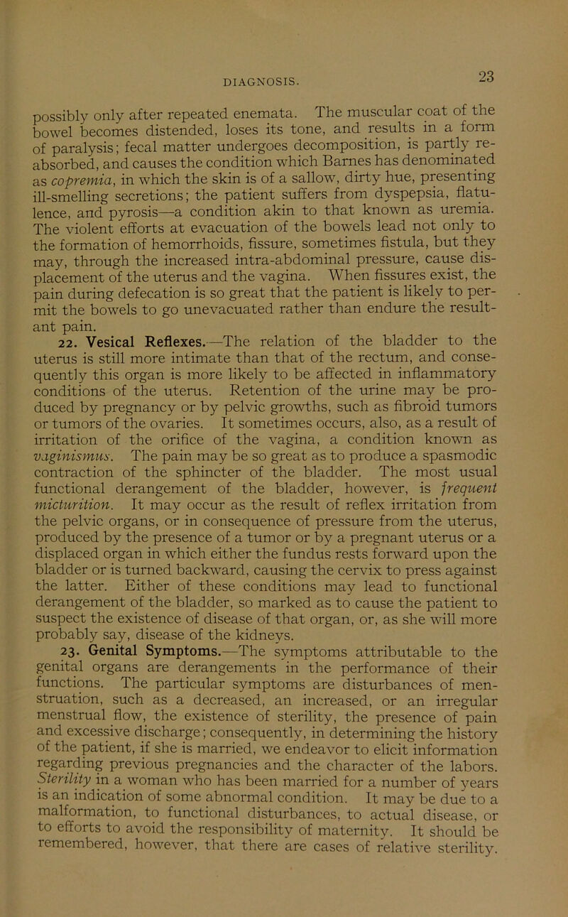 possibly only after repeated enemata. The muscular coat of the bowel becomes distended, loses its tone, and results in a form of paralysis; fecal matter undergoes decomposition, is partly re- absorbed, and causes the condition which Barnes has denominated as copremia, in which the skin is of a sallow, dirty hue, presenting ill-smelling secretions; the patient suffers from dyspepsia, flatu- lence, and pyrosis—a condition akin to that known as uremia. The violent efforts at evacuation of the bowels lead not only to the formation of hemorrhoids, fissure, sometimes fistula, but they may, through the increased intra-abdominal pressure, cause dis- placement of the uterus and the vagina. When fissures exist, the pain during defecation is so great that the patient is likely to per- mit the bowels to go unevacuated rather than endure the result- ant pain. 22. Vesical Reflexes.—The relation of the bladder to the uterus is still more intimate than that of the rectum, and conse- quently this organ is more likely to be affected in inflammatory conditions of the uterus. Retention of the urine may be pro- duced by pregnancy or by pelvic growths, such as fibroid tumors or tumors of the ovaries. It sometimes occurs, also, as a result of irritation of the orifice of the vagina, a condition known as vaginismus. The pain may be so great as to produce a spasmodic contraction of the sphincter of the bladder. The most usual functional derangement of the bladder, however, is frequent micturition. It may occur as the result of reflex irritation from the pelvic organs, or in consequence of pressure from the uterus, produced by the presence of a tumor or by a pregnant uterus or a displaced organ in which either the fundus rests forward upon the bladder or is turned backward, causing the cervix to press against the latter. Either of these conditions may lead to functional derangement of the bladder, so marked as to cause the patient to suspect the existence of disease of that organ, or, as she will more probably say, disease of the kidneys. 23. Genital Symptoms.—The symptoms attributable to the genital organs are derangements in the performance of their functions. The particular symptoms are disturbances of men- struation, such as a decreased, an increased, or an irregular menstrual flow, the existence of sterility, the presence of pain and excessive discharge; consequently, in determining the history of the patient, if she is married, we endeavor to elicit information regarding previous pregnancies and the character of the labors. Sterility in a woman who has been married for a number of years is an indication of some abnormal condition. It may be due to a malformation, to functional disturbances, to actual disease, or to efforts to avoid the responsibility of maternity. It should be remembered, however, that there are cases of relative sterility.