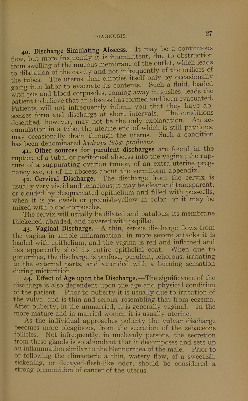 40. Discharge Simulating Abscess.—It may be a continuous flow, but more frequently it is intermittent, due to obstruction from swelling of the mucous membrane of the outlet, which leads to dilatation of the cavity and not infrequently of the orifices of the tubes. The uterus then empties itself only by occasionally going into labor to evacuate its contents. Such a fluid, loaded with pus and blood-corpuscles, coming away in gushes, leads the patient to believe that an abscess has formed and been evacuated. Patients will not infrequently inform you that they have ab- scesses form and discharge at short intervals. The conditions described, however, may not be the only explanation. An ac- cumulation in a tube, the uterine end of which is still patulous, may occasionally drain through the uterus. Such a condition has been denominated hydrops tubes profluens. 41. Other sources for purulent discharges are found in the rupture of a tubal or peritoneal abscess into the vaginathe rup- ture of a suppurating ovarian tumor, of an extra-uterine preg- nancy sac, or of an abscess about the vermiform appendix.. 42. Cervical Discharge.—The discharge from the cervix is usually very viscid and tenacious; it may be clear and transparent, or clouded by desquamated epithelium and filled with pus-cells, when it is yellowish or greenish-yellow in color, or it may be mixed with blood-corpuscles. The cervix will usually be dilated and patulous, its membrane thickened, abraded, and covered with papillae. 43. Vaginal Discharge.—A thin, serous discharge flows from the vagina in simple inflammation; in more severe attacks it is loaded with epithelium, and the vagina is red and inflamed and has apparently shed its entire epithelial coat. When due to gonorrhea, the discharge is profuse, purulent, ichorous, irritating to the external parts, and attended with a burning sensation during micturition. 44. Effect of Age upon the Discharge.—The significance of the discharge is also dependent upon the age and physical condition of the patient. Prior to puberty it is usually due to irritation of the vulva, and is thin and serous, resembling that from eczema. After puberty, in the unmarried, it is generally vaginal. In the more mature and in married women it is usually uterine. As the individual approaches puberty the vulvar discharge becomes more oleaginous, from the secretion of the sebaceous follicles. Not infrequently, in uncleanly persons, the secretion from these glands is so abundant that it decomposes and sets up an inflammation similar to the blennorrhea of the male. Prior to or following the climacteric a thin, watery flow, of a sweetish, sickening, or decayed-flesh-like odor, should be considered a strong premonition of cancer of the uterus.