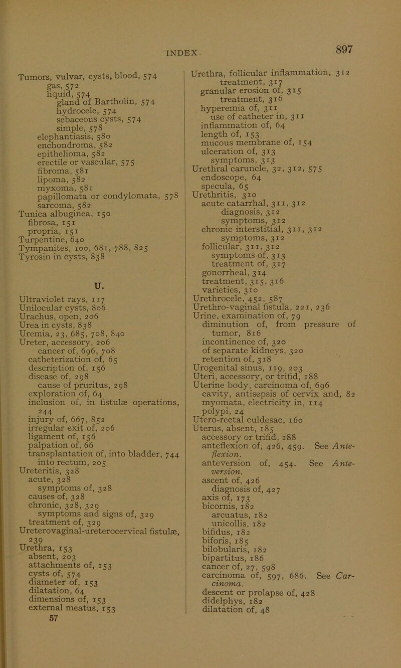 Tumors, vulvar, cysts, blood, 574 gas, 572 liquid, 574 gland of Bartholin, 574 hydrocele, 574 sebaceous cysts, 574 simple, 578 elephantiasis, 580 enchondroma, 582 epithelioma, 582 erectile or vascular, 575 fibroma, 581 lipoma, 582 myxoma, 581 papillomata or condylomata, 578 sarcoma, 582 Tunica albuginea, 150 fibrosa, 151 propria, 151 Turpentine, 640 Tympanites, 100, 681, 788, 825 Tyrosin in cysts, 838 U. Ultraviolet rays, 117 Unilocular cysts, 806 Urachus, open, 206 Urea in cysts, 838 Uremia, 23, 685, 708, 840 Ureter, accessory, 206 cancer of, 696, 708 catheterization of, 65 description of, 156 disease of, 298 cause of pruritus, 298 exploration of, 64 inclusion of, in fistulas operations, 244 injury of, 667, 852 irregular exit of, 206 ligament of, 156 palpation of, 66 transplantation of, into bladder, 744 into rectum, 205 Ureteritis, 328 acute, 328 symptoms of, 328 causes of, 328 chronic, 328, 329 symptoms and signs of, 329 treatment of, 329 Ureterovaginal-ureterocervical fistulas, 239 Urethra, 153 absent, 203 attachments of, 153 cysts of, 574 diameter of, 153 dilatation, 64 dimensions of, 153 external meatus, 153 57 Urethra, follicular inflammation, 312 treatment, 317 granular erosion of, 315 treatment, 316 hyperemia of, 311 use of catheter in, 311 inflammation of, 64 length of, 153 mtxcous membrane of, 154 ulceration of, 313 symptoms, 313 Urethral caruncle, 32, 312, 575 endoscope, 64 specula, 65 Urethritis, 3x0 acute catarrhal, 311, 312 diagnosis, 312 symptoms, 3x2 chronic interstitial, 311, 312 symptoms, 312 follicular, 311, 312 symptoms of, 313 treatment of, 317 gonorrheal, 314 treatment ,315,316 varieties, 310 Urethrocele. 452, 587 Urethro-vaginal fistula, 221, 236 Urine, examination of, 79 diminution of, from pressure of tumor, 816 incontinence of, 320 of separate kidneys, 320 retention of, 318 Urogenital sinus, 119, 203 Uteri, accessory, or trifid, 188 Uterine body, carcinoma of, 696 cavity, antisepsis of cervix and, 82 myomata, electricity in, 114 polypi, 24 Utero-rectal culdesac, 160 Uterus, absent, 185 accessory or trifid, 188 anteflexion of, 426, 459. See Ante- flexion. anteversion of, 454. See Ante- version. ascent of, 426 diagnosis of, 427 axis of, 173 bicornis, 182 arcuatus, 182 unicollis, 182 bifidus, 182 biforis, 185 bilobularis, 182 bipartitus, 186 cancer of, 27, 598 carcinoma of, 597, 686. See Car- cinoma. descent or prolapse of, 428 didelphys, 182 dilatation of, 48