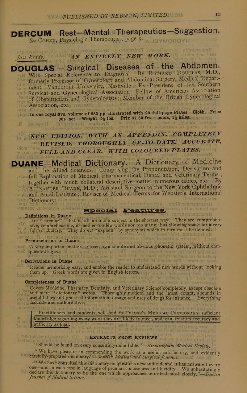 DERCUM—Rest—Mental Therapeutics—Suggestion. See Cohen, Physiologic Therapeutics, page 5. Just Ready. AN ENTIRELY NEW WORK. DOUGLAS — Surgical Diseases of the Abdomen. With Special Reference to Diagnosis. By Richard Douglas, M. U , formerly Professor of Gynecology and Abdominal Surgery, Medical Depart- ment, Vanderbilt University, Nashville; Ex-President of the Southern Surgical and Gynecological Association ; Fellow of American Association of Obstetricians and Gynecologists ; Member of the British Gynecological Association, etc. In one royal Svo. volume of 883 pp. illustrated with 20 full-page Plates. Cloth. Price 30s. net. Weight, 5i lbs. Prix 37.80 frs.; poids, 2.^ kilos. NEW EDITION, WITH AN APPENDIX. COMPLETELY REVISED. THOROUGHLY UP-TO-DATE. ACCURATE, FULL AND CLEAR. WITH COLOURED PLATES. DUANE—Medical Dictionary. A Dictionary of Medicine and the Allied Sciences. Comprising the Pronunciation, Derivation and full Explanation of Medical, Pharmaceutical, Dental and Veterinary Terms ; together with much collateral descriptive matter, numerous tables, etc. By Alexander Duane, M.D., Assistant Surgeon to the New York Ophthalmic and Aural Institute; Reviser of Medical Terms for Webster’s International Dictionary. Special Features. Definitions in Duane Are “circular”—that is, all around a subject in the shortest way. They are comprehen- sive, comprehensible, in neither too few words nor too many, thus allowing space for a very full vocabulary. They do not “explain” by synonyms which in turn must be defined. Pronunciation in Duane A very important matter. Given by a simple and obvious phonetic system, without com- plicated signs. Derivations in Duane Render memorizing easy, and enable the reader to understand new words without looking them up. Greek words are given in English letters. Completeness of Duane Covers Medicine, Pharmacy, Dentistry, and Veterinary Science completely, except obsolete and mere “dictionary” words. Thoroughly modern and the latest extant, abounds in useful tables and practical information, dosage and uses of drugs for instance. Everything accurate and authoritative. Practitioners and students will find in Duane’s Medical Dictionary sufficient knowledge regarding every word they are likely to meet, and can trust its accuracy and authority as final. EXTRACTS FROM REVIEWS. “ Should be found on every consulting-room table.”—Birmingham Medical Review. “We have pleasure in commending the work as a useful, satisfactory, and evidently carefully-prepared dictionary.”—Scottish Medical and Surgical Journal. “ We have consulted this dictionary on questions new and old, and it has answered every one and in each case in language of peculiar conciseness and lucidity. We unhesitatingly declare this dictionary to be the one which approaches our ideal most closely.”—Dublin Journal oj Medical Science.