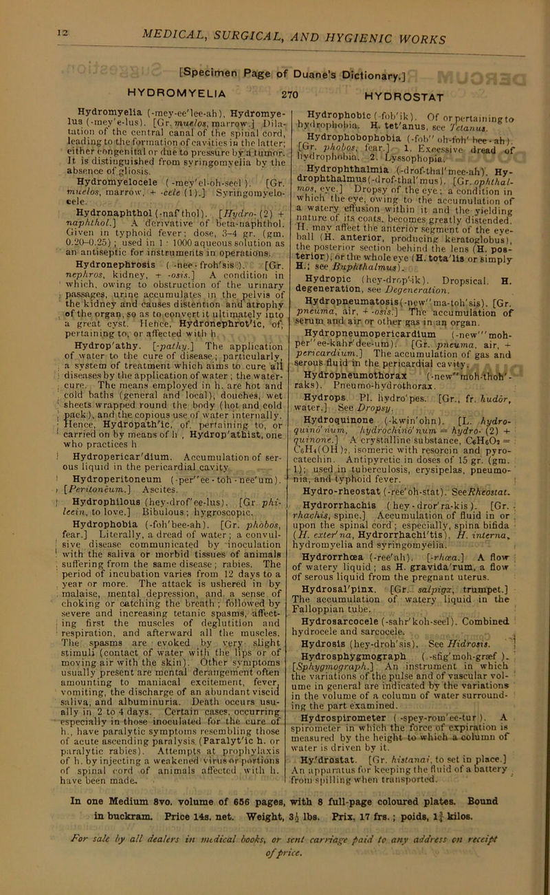 [Specimen Page of Duane’s Dictionary.] HVDROMYELIA 270 HYDROSTAT Hydromyelia (-raey-ee'lee-ah), Hydromye- lU3 (-raey'e-lus). [Gr. mue/os, marrow.] Dila- tation of the central canal of the spinal cord, leading to the formation of cavities in the latter; either congenital or due to pressure by a t uuior. It. is distinguished from syringomyelia by the absence of gliosis. Hydromyelocele (-mey'el-oh-seel ). [Gr. muelos, marrow, + -cele (1).] Syringomyelo- cele. Hydronaphthol (-naf thol). [Hydro- (2) + naphthol.] A derivative of beta-naphthol. Given in typhoid fever; dose, 3-4 gr. (gm. 0.20-0.25); used in 1 : 1000 aqueous solution as an antiseptic for instruments in operations. Hydronephrosis (-nee -froh'sis.). [Gr. nephros, kidney, + -osi.s.] A condition in which, owing to obstruction of the urinary passages, urine accumulates in the pelvis of the kidney and causes distention and atrophy of the organ, so as to convert it ultimately into a great cyst. Hence, Hydronephrot'ic, of, pertaining to, or affected with h Hydrop'athy. [-pathy.] The application of water to the cure of disease ; particularly, . a system of treatment which aims to cure all diseases by the application of water ; the water- : cure. The means employed in h. are hot and cold baths (general and local), douches, wet sheets wrapped round the body (hot and cold J pack), and the copious use of water internally. ; Hence, Hydropath'ic, of. pertaining to, or ' carried on by means of h , Hydrop'athist, one who practices h i Hydropericar'dlum. Accumulation of ser- ous liquid in the pericardial cavity Hydroperitoneum (-peree - toh - nee'um). i [Peritoneum..] Ascites. Hydrophobic (fofa'ik). Of or pertamingto hydrophobia. H. tet'anus, see Tetanus. Hydrophobophobia (-fob oh-ftrh' bee-ah) [Gr p/iobos, fear.] 1. Excessive dread of hydrophobia. 2. Lyssophopia. Hydrophthalmia (-drof-thal'mee-ah) Hy- drophthalmus(-drof-thal'mus). [Gr. ophthal- •mos, eye.] Dropsy of the eye ; a condition in which the eye, owing to the accumulation of a watery effusion within it and the yielding nature of its coats, becomes greatly distended. H. may affect the anterior segment of the eye- ball (H. anterior, producing keratoglobus), the posterior section behind the lens (H. pos- terior), or the whole eye (H. tota'lis or simply H.; see Buphthalmus). Hydropic (hey-drop'-ik). Dropsical. H. degeneration, see Degeneration. Hydropneumatosis(-new'' ma-toh'sis). [Gr. pneuma, air, + -osi’s:] The accumulation of serum and air or other gas in an organ. Hydropneumopericardium (-new' moh- peree-kahr'dee-um). [Gr. pneuma. air, ~ pencardium.] The accumulation of gas and serous fluid in the pericardial cavity. Hydropneumothorax (-newraoh-thoh'- raks). Pneumo-hvdrothorax. Hydrops. PI. hydro'pes. [Gr., fr. hudor, water.] See Dropsy. Hydroquinone (,-kwin’ohn). [L. hydro- quind'mim, hydrochind'num — hydro- (2) 4- quinone.] A crystalline substance, CsHeOj = CeHifOH)?, isomeric with resorcin and pyro- catechin. Antipyretic in doses of 15 gr. (gm. 1); used in tuberculosis, erysipelas, pneumo- nia, and typhoid fever. Hydro-rheostat (-ree'oh-stat). SeeRheostat. I Hydrophilous (hey-drof'ee-lus). [Gr phi- leein, to love.] Bibulous ; hygroscopic. Hydrophobia (-foh'bee-ah). [Gr. phobos, fear.] Literally, a dread of water; a convul- 1 sive disease communicated by inoculation 1 with the saliva or morbid tissues of animals . suffering from the same disease ; rabies. The period of incubation varies from 12 days to a year or more. The attack is ushered in by malaise, mental depression, and a sense of choking or catching the breath ; followed by severe and increasing tetanic spasms, affect- ing first the muscles of deglutition and respiration, and afterward all the muscles. The spasms are evoked by very slight stimuli (contact of water with the lips or of moving air with the skin). Other symptoms usually present are mental derangement often amounting to maniacal excitement, fever, vomiting, the discharge of an abundant viscid saliva, and albuminuria. Death occurs usu- ally in 2 to 4 days. Certain cases, occurring ' especially in those inoculated for the cure of h., have paralytic symptoms resembling those of acute ascending paralysis. (Paralyt'ic h. or paralytic rabies). Attempts at prophylaxis of h. by injecting a weakened virus or portions of spinal cord of animals affected with h. have been made- Hydrorrhachis ( hey • dror'ra-kis ). [Gr. . rhachis, spine.] Accumulation of fluid in or upon the spinal cord ; especially, spina bifida (II. exledna, Hydrorrhachi'tis). H. interna, hydromyelia and syringomyelia. Hydrorrhoea (-ree'ah). [-rheea.] A flow of watery liquid; as H. gravida'rum, a flow of serous liquid from the pregnant uterus. Hydrosal'pinx. [Gr. sa/pigx, trumpet.] The accumulation of watery liquid in the Falloppian tube. Hydrosarcocele (-sahr'koh-seel). Combined hydrocele and sarcocele. Hydrosls (hey-droh'sis). See Hidrosis. Hydrosphygmograph ( -sfig'moh-graef ). [Sphygmograph.] An instrument in which the variations of the pulse and of vascular vol- ume in general are indicated by the variations in the volume of a column of water surround- ing the part examined. Hydrospirometer ( -spey-rom'ee-tur ). A spirometer in which the force of expiration is measured by the height to which a column of water is driven by it. Hy'drostat. [Gr. histanai, to set in place.] An apparatus for keeping the fluid of a battery from spilling when transported. In one Medium 8vo. volume of 656 pages, with 8 full-page coloured plates. Bound in buckram. Price 14s. net. Weight, 3-i lbs. Prix, 17 frs.; poids, if kilos. For sale by all dealers in nudical books, or sent carriage paid to any address on receipt ofprice.