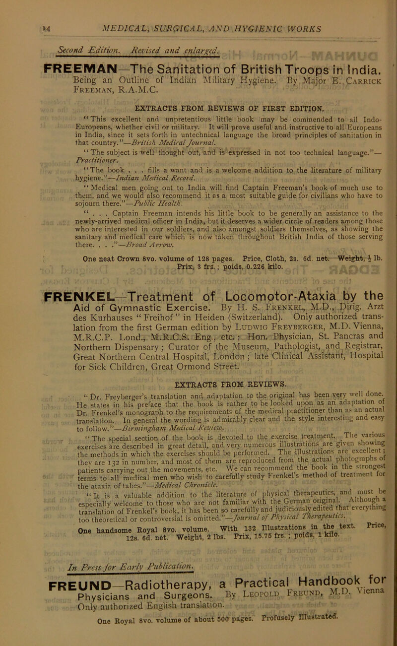 Second Edition, Revised and enlarged. FREEMAN—The Sanitation of British Troops in India. Being an Outline of Indian Military Hygiene. By Major E. Carrick Freeman, R.A.M.C. EXTRACTS FROM REVIEWS OF FIRST EDITION. “ This excellent and unpretentious little book may be commended to all Indo- Europeans, whether civil or military. It will prove useful and instructive to all Europeans in India, since it sets forth in untechnical language the broad principles of sanitation in that country.”—British Medical Journal. “ The subject is well thought out, and is expressed in not too technical language.”— Practitioner. “The book . . . fills a want and is a welcome addition to the literature of military hygiene.”—Indian Medical Record. “ Medical men going out to India will find Captain Freeman’s book of much use to them, and we would also recommend it as a most suitable guide for civilians who have to sojourn there.”—Public Health. “ . . . Captain Freeman intends his little book to be generally an assistance to the newly-arrived medical officer in India, but it deserves a wider circle of readers among those who are interested in our soldiers, and also amongst soldiers themselves, as showing the sanitary and medical care which is now taken throughout British India of those serving there. . . .”—Broad Arrow. One neat Crown 8vo. volume of 128 pages. Price, Cloth, 2s. 6d. net. Weight, i lb. Prix, 3 frs. ; poids, 0.226 kilo. FRENKEL—Treatment of Locomotor-Ataxia by the Aid of Gymnastic Exercise. By H. S. Frenkel, M.D., Ding. Arzt des Kurhauses “ Freihof ” in Heiden (Switzerland). Only authorized trans- lation from the first German edition by Ludwig Freyberger, M.D. Vienna, M.R.C.P. Lond., M.R.C.S. Eng., etc. ; Hon. Physician, St. Pancras and Northern Dispensary; Curator of the Museum, Pathologist, and Registrar, Great Northern Central Hospital, London ; late Clinical Assistant, Hospital for Sick Children, Great Ormond Street. EXTRACTS FROM REVIEWS. i; Dr. Freyberger’s translation and adaptation to the original has been ver) well done. He states in his preface that the book is rather to be looked upon as an adaptation of Dr. Frenkel’s monograph to the requirements of the medical practitioner than as an actual translation. In general the wording is admirably clear and the style interesting and easy to follow.”—Birmingham Medical Review. “The special section of the book is devoted to the exercise treatment. The various exercises are described in great detail, and very numerous illustrations are given showing the methods in which the exercises should be performed. The illustrations are excellent; they are 132 in number, and most of them are reproduced from the actual phonographs o patients carrying out the movements, etc. We can recommend the book in the strongest terms to all medical men who wish to carefully study Frenkels method of treatment for the ataxia of tabes.”—Medical Chronicle. “It is a valuable addition to the literature of physical therapeutics, and must be especially welcome to those who are not familiar with the German original. Although a translation of Frenkel’s book, it has been so carefully and judiciously edited that everythin., too theoretical or controversial is omitted.”—Journal of Physical Therapeutics. One handsome Royal 8vo. volume. With 132 Illustrations in the text. Price, 12s. 6d. net. Weight, 2 lbs. Prix, 15.75 frs. ; poids, 1 kilo. In Press Jor Early Publication^ FREUND—Radiotherapy, a Practical Handbook for Physicians and Surgeons. By Leopold Freund, M.D. Only authorized English translation. One Royal 8vo. volume of about 500 pages. Profusely Illustrated.