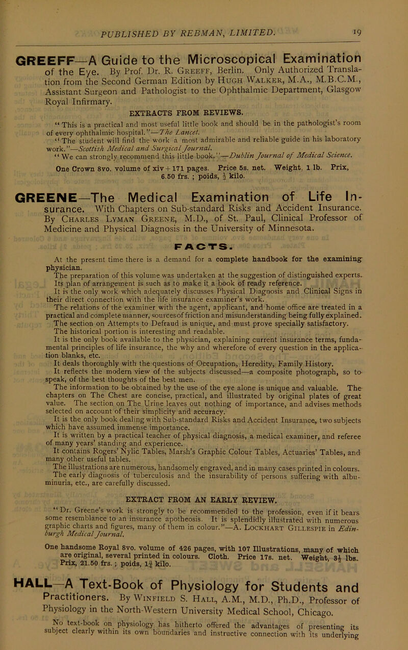 GREEFF—A Guide to the Microscopical Examination of the Eye. By Prof. Dr. R. Greeff, Berlin. Only Authorized Transla- tion from the Second German Edition by Hugh Walker, M.A., M.B.C.M., Assistant Surgeon and Pathologist to the Ophthalmic Department, Glasgow Royal Infirmary. EXTRACTS FROM REVIEWS. “ This is a practical and most useful little book and should be in the pathologist’s room of every ophthalmic hospital.”—The Lancet. “ The student will find the work a most admirable and reliable guide in his laboratory work.”—Scottish Medical and Surgical Journal. “We can strongly recommend this little book.”—Dublin Journal of Medical Science. One Crown 8vo. volume of xiv+171 page3. Price 5s. net. Weight, 1 lb. Prix, 6.50 frs. ; poids, J kilo. GREENE—The Medical Examination of Life In- surance. With Chapters on Sub-standard Risks and Accident Insurance. By Charles Lyman Greene, M.D., of St. Paul, Clinical Professor of Medicine and Physical Diagnosis in the University of Minnesota. FACTS. At the present time there is a demand for a complete handbook for the examining physician. The preparation of this volume was undertaken at the suggestion of distinguished experts. Its plan of arrangement is such as to make it a book of ready reference. It is the only work which adequately discusses Physical Diagnosis and Clinical Signs in their direct connection with the life insurance examiner’s work. The relations of the examiner with the agent, applicant, and home office are treated in a practical and complete manner, sourcesof friction and misunderstanding being fully explained. The section on Attempts to Defraud is unique, and must prove specially satisfactory. The historical portion is interesting and readable. It is the only book available to the physician, explaining current insurance terms, funda- mental principles of life insurance, the why and wherefore of every question in the applica- tion blanks, etc. It deals thoroughly with the questions of Occupation, Heredity, Family History. It reflects the modern view of the subjects discussed—a composite photograph, so to speak, of the best thoughts of the best men. The information to be obtained by the use of the eye alone is unique and valuable. The chapters on The Chest are concise, practical, and illustrated by original plates of great value. The section on The Urine leaves out nothing of importance, and advises methods selected on account of their simplicity and accuracy. It is the only book dealing with Sub-standard Risks and Accident Insurance, two subjects which have assumed immense importance. It is written by a practical teacher of physical diagnosis, a medical examiner, and referee of many years’ standing and experience. It contains Rogers’ Nylic Tables, Marsh’s Graphic Colour Tables, Actuaries’ Tables, and many other useful tables. The illustrations are numerous, handsomely engraved, and in many cases printed in colours. The early diagnosis of tuberculosis and the insurability of persons suffering with albu- minuria, etc., are carefully discussed. EXTRACT FROM AN EARLY REVIEW. “Dr. Greene’s work is strongly to be recommended to the profession, even if it bears some resemblance to an insurance apotheosis. It is splendidly illustrated with numerous graphic charts and figures, many of them in colour.”—A. Lockhart Gillespie in Edin- burgh Medical Journal. One handsome Royal 8vo. volume of 426 pages, with 107 Illustrations, many of which are original, several printed in colours. Cloth. Price 17s. net. Weight 3i lbs Prix, 21.50 frs.; poids, If kilo. HALL—A Text-Book of Physiology for Students and Practitioners. By Winfield S. Hall, A.M., M.D., Ph.D., Professor of Physiology in the North-Western University Medical School, Chicago. No text-book on physiology has hitherto offered the advantages of subject clearly within its own boundaries and instructive connection with presenting its its underlying