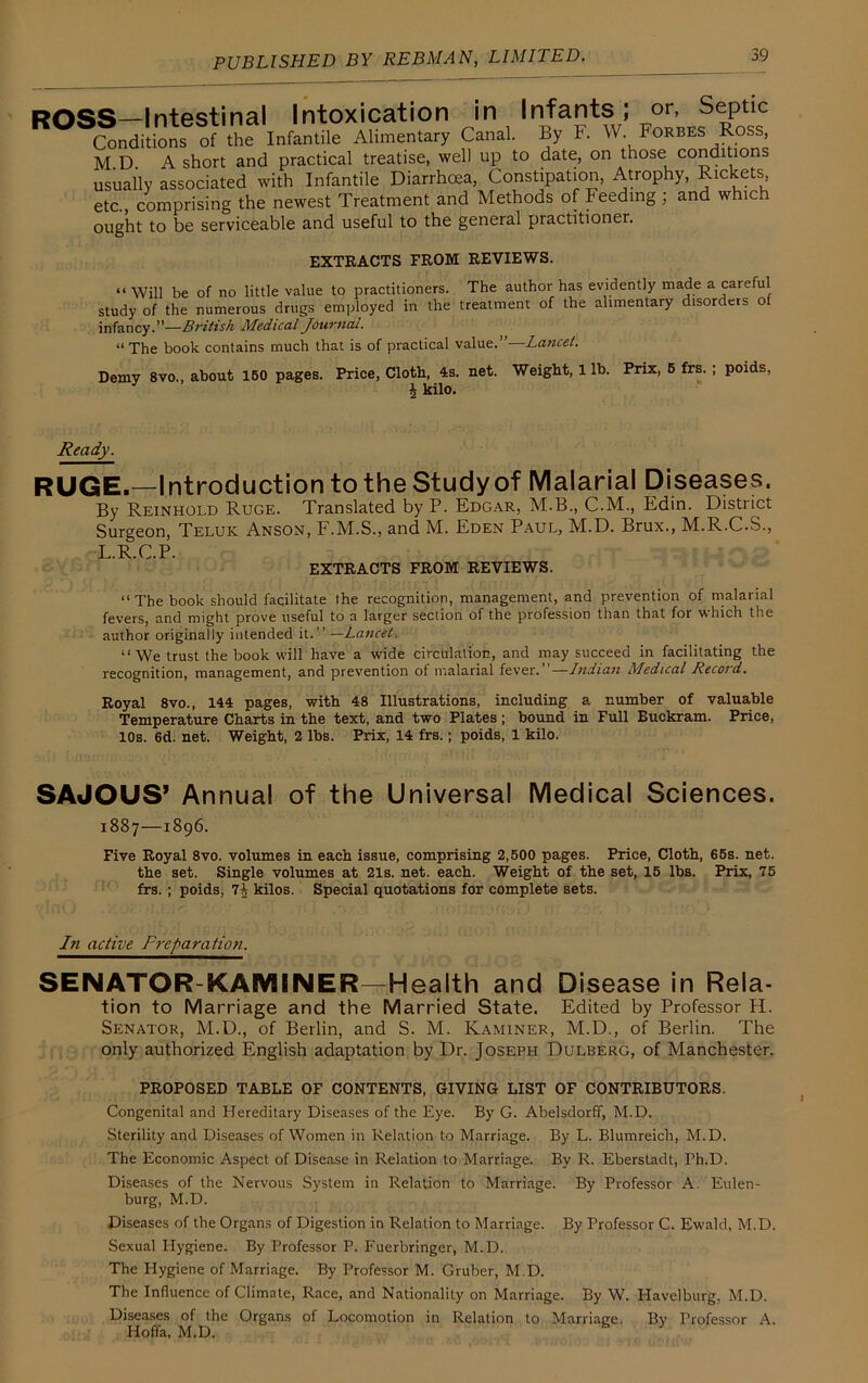 ROSS—Intestinal Intoxication in Infants ; or, Septic Conditions of the Infantile Alimentary Canal. By F. W. Forbes Ross, M.D. A short and practical treatise, well up to date, on those conditions usually associated with Infantile Diarrhoea, Constipation, Atrophy, Rickets, etc., comprising the newest Treatment and Methods of Feeding ; and which ought to be serviceable and useful to the general practitioner. EXTRACTS FROM REVIEWS. “ Will be of no little value to practitioners. The author has evidently made a careful study of the numerous drugs employed in the treatment of the alimentary disorders of infancy.”—British Medical Journal. “ The book contains much that is of practical value.”—Lancet. Demy 8vo., about 150 pages. Price, Cloth, 4s. net. Weight, 1 lb. Prix, 5 frs. \ kilo. poids, Ready. RUGE.—Introduction to the Study of Malarial Diseases. By Reinhoi.d Ruge. Translated by P. Edgar, M.B., C.M., Edin. District Surgeon, Teluk Anson, F.M.S., and M. Eden Paul, M.D. Brux., M.R.C.S., L.R.C.P. EXTRACTS FROM REVIEWS. “The book should facilitate the recognition, management, and prevention of malarial fevers, and might prove useful to a larger section of the profession than that for which the author originally intended it.” —Lancet. “We trust the book will have a wide circulation, and may succeed in facilitating the recognition, management, and prevention of malarial fever.’’—Indian Medical Record. Royal 8vo., 144 pages, with 48 Illustrations, including a number of valuable Temperature Charts in the text, and two Plates; bound in Full Buckram. Price, 10s. 6d. net. Weight, 2 lbs. Prix, 14 frs.; poids, 1 kilo. SAJOUS’ Annua! of the Universal Medical Sciences. 1887—1896. Five Royal 8vo. volumes in each issue, comprising 2,500 pages. Price, Cloth, 65s. net. the set. Single volumes at 21s. net. each. Weight of the set, 15 lbs. Prix, 75 frs. ; poids, 7i kilos. Special quotations for complete sets. In active Preparation. SENATOR-KAMINER—Health and Disease in Rela- tion to Marriage and the Married State. Edited by Professor H. Senator, M.D., of Berlin, and S. M. Kaminer, M.D., of Berlin. The only authorized English adaptation by Dr. Joseph Dulberg, of Manchester. PROPOSED TABLE OF CONTENTS, GIVING LIST OF CONTRIBUTORS. Congenital and Hereditary Diseases of the Eye. By G. Abelsdorff, M.D. Sterility and Diseases of Women in Relation to Marriage. By L. Blumreich, M.D. The Economic Aspect of Disease in Relation to Marriage. By R. Eberstadt, Th.D. Diseases of the Nervous System in Relation to Marriage. By Professor A. Eulen- burg, M.D. Diseases of the Organs of Digestion in Relation to Marriage. By Professor C. Ewald, M.D. Sexual Hygiene. By Professor P. Fuerbringer, M.D. The Hygiene of Marriage. By Professor M. Gruber, M.D. The Influence of Climate, Race, and Nationality on Marriage. By W. I-Iavelburg. M.D. Diseases of the Organs of Locomotion in Relation to Marriage. By Professor A. Hoffa, M.D.