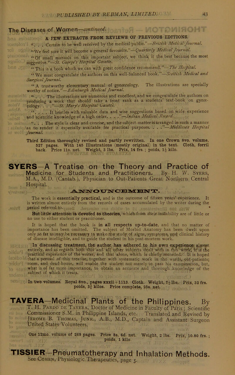 The Diseases of Wornex\—continued. A FEW EXTRACTS FROM REVIEWS OF PREVIOUS EDITIONS. ii Certain to be well received by the medical public.”—British Medical Journal. “We feel sure it will become a general favourite.”—Quarterly Medical Journal. “Of small manuals on this important subject, we think it the best because the most suggestive.”—St. George's Hospital Gazette.. “ This is a book which we can with great confidence recommend. —The Hospital. *1 must congratulate the authors on this well-balanced book. Scottish Medical and Surgical Journal. “ A trustworthy elementary manual of gynaecology. The illustrations are specially worthy of notice.”—Edinburgh Medical Journal. “ . . . The illustrations are numerous and excellent, and we congratulate the authors on producing a work that should take a front rank as a students text-book on gynae- cology. . . .”—St. Mary's Hospital Gazette. “. . . . It bristles with valuable data and wise suggestions based on wide experience and scientific knowledge of a high order. . . .”—Indian Medical Record. “. . . The style is clear and concise, and the subject-matter is arranged in such a manner as to render it especially available for practical purposes. . . .”—Middlesex Hospital Journal. Third Edition thoroughly revised and partly rewritten. In one Crown 8vo. volume, 527 pages. With 145 Illustrations (mostly original) in the text. Cloth, forril back. Price 11s. net. Weight, 3 lbs. Prix, 14 frs.; poids, 1^ kilo. SYERS—A Treatise on the Theory and Practice of Medicine for Students and Practitioners. By H. W. Syers, M.A., M.D. (Cantab.), Physician to Out-Patients Great Northern Central Hospital. The work is essentially practical, and is the outcome of fifteen years’ experience. It is written almost entirely from the records of cases accumulated by the writer during the ?$fsrr,?^t-P-Yrae<I .baxtroloo axe rioiriw to s £troidxndei;III 002 ddiW * But little attention is devoted to theories, which from their instability are of little or no use to either student or practitioner. It is hoped that the book is in all respects up-to-date, and that no matter of importance has been omitted. The subject of Morbid Anatomy has been dwelt upon only so far as may be necessary to make the study of signs, symptoms, and clinical history of disease intelligible, and to guide the student in his post-mortem work. In discussing treatment, the author has adhered to his own experience almost entirely, and as regards both this and all other subjects dealt with in this work, it is the practical experience of the writer, and that alone, which is chiefly recorded. It is hoped that a perusal of this treatise, together with systematic work in the wards, out-patients; room, and dead-house, will enable the student not merely to pass his examination, but, what is of far more importance, to obtain an accurate and thorough knowledge of the subject of which it treats. In two volumes. Royal 8vo., pages xxxii +1113. Cloth. Weight, 7^ lbs. Prix, 32 frs. poids, 3 j kilos. Price complete, 25s. net. TAVERA—Medicinal Plants of the Philippines. By T. H. Pardo de Tavera, Doctor of Medicine in Faculty of Paris ; Scientific Commissioner S.M. in Philippine Islands, etc. Translated and Revised by Jerome B. 1 homas, Junr., A.B., M.D., Captain and Assistant Surgeon United States Volunteers. One 12mo. volume of 269 pages. Price 8s. 6d. net. Weight, 2 lbs. Prix, 10.80 frs. ; poids, 1 kilo. TISSIER—Pneumatotherapy and Inhalation Methods. See Cohen, Physiologic Therapeutics, page 5.