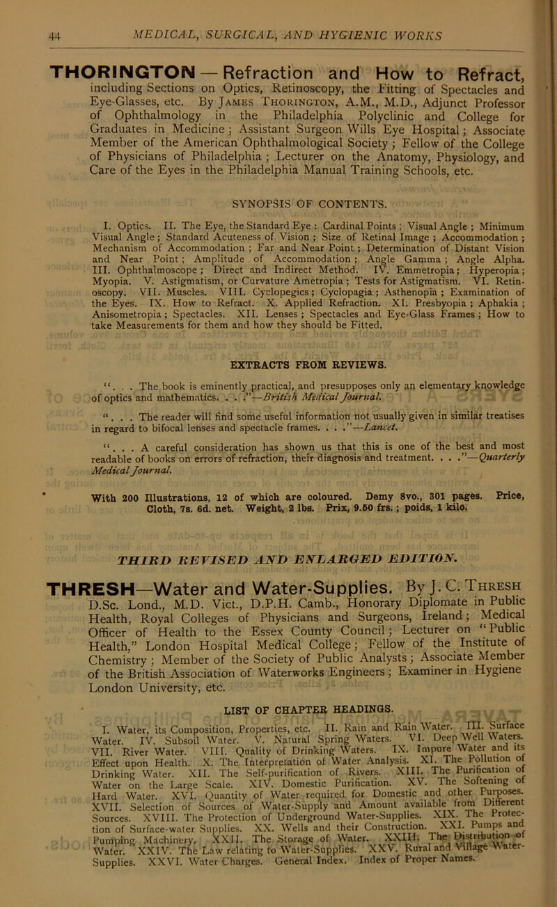 THORINGTON— Refraction and How to Refract, including Sections on Optics, Retinoscopy, the Fitting of Spectacles and Eye-Glasses, etc. By James Thorington, A.M., M.D., Adjunct Professor of Ophthalmology in the Philadelphia Polyclinic and College for Graduates in Medicine; Assistant Surgeon Wills Eye Hospital; Associate Member of the American Ophthalmological Society ; Fellow of the College of Physicians of Philadelphia ; Lecturer on the Anatomy, Physiology, and Care of the Eyes in the Philadelphia Manual Training Schools, etc. SYNOPSIS OF CONTENTS. I. Optics. II. The Eye, the Standard Eye : Cardinal Points; Visual Angle; Minimum Visual Angle ; Standard Acuteness of Vision ; Size of Retinal Image ; Accommodation ; Mechanism of Accommodation ; Far and Near Point ; Determination of Distant Vision and Near Point; Amplitude of Accommodation ; Angle Gamma ; Angle Alpha. III. Ophthalmoscope; Direct and Indirect Method. IV. Emmetropia; Hyperopia; Myopia. V. Astigmatism, or Curvature Ametropia ; Tests for Astigmatism. VI. Retin- oscopy. VII. Muscles. VIII. Cyclopegics ; Cyclopagia ; Asthenopia; Examination of the Eyes. IX. How to Refract. X. Applied Refraction. XI. Presbyopia ; Aphakia ; Anisometropia; Spectacles. XII. Lenses ; Spectacles and Eye-Glass Frames ; How to take Measurements for them and how they should be Fitted. EXTRACTS FROM REVIEWS. “. . . The book is eminently practical, and presupposes only an elementary knowledge of optics and mathematics. . . .”—British Medical Journal. “ . . . The reader will find some useful information not usually given in similar treatises in regard to bifocal lenses and spectacle frames. . . .”—Lancet. “. . . A careful consideration has shown us that this is one of the best and most readable of books on errors of refraction, their diagnosis and treatment. . . .”—Quarterly Medical Journal. With 200 Illustrations, 12 of which are coloured. Demy 8vo., 301 pages. Price, Cloth, 7s. 6d. net. Weight, 2 IbB. Prix, 9.50 frs.; poids, 1 kilo. THIRD REVISED AND ENLARGED EDITION. THRESH—Water and Water-Supplies. By J. C. Thresh D.Sc. Lond., M.D. Viet., D.P.H. Camb., Honorary Diplomate in Public Health, Royal Colleges of Physicians and Surgeons, Ireland; Medical Officer of Health to the Essex County Council; Lecturer on “Public Health,” London Hospital Medical College; Fellow of the Institute of Chemistry ; Member of the Society of Public Analysts; Associate Member of the British Association of Waterworks Engineers; Examiner in Hygiene London University, etc. LIST OF CHAPTER HEADINGS. I. Water, its Composition, Properties, etc. II. Rain and Rain Water. III. Surface Water. IV. Subsoil Water. V. Natural Spring Waters. VI. Deep Well Waters. VII. River Water. VIII. Quality of Drinking Waters. IX. Impure Water and its Effect upon Health. X. The Interpretation of Water Analysis. XI. The Pollution of Drinking Water. XII. The Self-purification of Rivers. XIII. The Purification o Water on the Large Scale. XIV. Domestic Purification. XV. The Softening ot Hard Water. XVI. Quantity of Water required for Domestic and other Purposes. XVII. Selection of Sources of Water-Supply and Amount available from Ditierent Sources. XVIII. The Protection of Underground Water-Supplies. XIX. The Protec- tion of Surface-water Supplies. XX. Wells and their Construction. XXI. Pumps and Pumping Machinery. XXII. The Storage of Water. XXIII. The ^‘nbution of Water. XXIV. The Law relating to Water-Supplies. XXV. Rural and \ lllage W ater- Supplies. XXVI. Water Charges. General Index. Index of Proper Names.