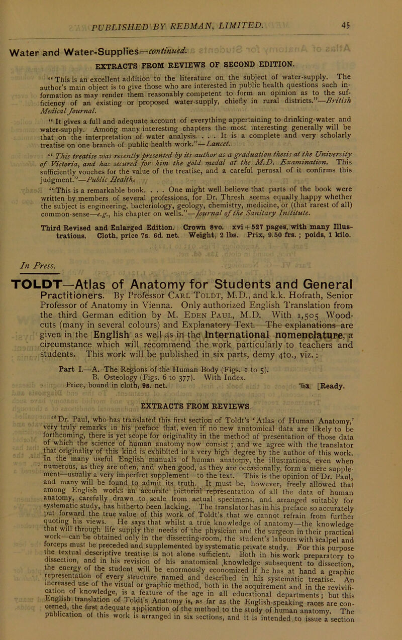 Water and Water-Supplies—continued. EXTRACTS FROM REVIEWS OF SECOND EDITION. i< This js an excellent addition to the literature on the subject of water-supply. The author’s main object is to give those who are interested in public health questions such in- formation as may render them reasonably competent to form an opinion as to the suf- ficiency of an existing or proposed water-supply, chiefly in rural districts.”—British Medical Journal. “ It gives a full and adequate account of everything appertaining to drinking-water and water-supply. Among many interesting chapters the most interesting generally will be that on the interpretation of water analysis. ... It is a complete and very scholarly treatise on one branch of public health work.”—Lancet. “ This treatise was recently presented by its author as a graduation thesis at the University of Victoria, and has secured for him the gold medal at the M.D. Examination. This sufficiently vouches for the value of the treatise, and a careful perusal of it confirms this judgment.”—Public Health. “This is a remarkable book. . . . One might well believe that parts of the book were written by members of several professions, for Dr. Thresh seems equally happy whether the subject is engineering, bacteriology, geology, chemistry, medicine, or (that rarest of all) common-sense—e.g., his chapter on wells.”—fournal of the Sanitary Institute. Third Revised and Enlarged Edition. Crown 8vo. xvi + 527 pages, with many Illus- trations. Cloth, price 7s. 6d. net. Weight, 2 lbs. Prix, 9.50 frs. ; poids, 1 kilo. TOLDT—Atlas of Anatomy for Students and General Practitioners. By Professor Carl Toldt, M.D., and k.k. Hofrath, Senior Professor of Anatomy in Vienna. Only authorized English Translation from the third German edition by M. Eden Paul, M.D. With 1,505 Wood- cuts (many in several colours) and Explanatory Text. The explanations are given in the English as well as in the International nomenclature, a circumstance which will recommend the work particularly to teachers and students. This work will be published in six parts, demy 4to., viz.: Part I.—A. The Regions of the Human Body (Figs. 1 to 5). B. Osteology (Figs. 6 to 377). With Index. tl Paul, who has translated this first section of Toldt’s ‘Atlas of Human Anatomy,’ very truly remarks in his preface that, even if no new anatomical data are likely to be forthcoming, there is yet scope for originality in the method of presentation of those data of which the science of human anatomy now consist ; and we agree with the translator that originality of this kind is exhibited in a very high degree by the author of this work. In the many useful English manuals of human anatomy, the illustrations, even when numerous, as they are often, and when good, as they are occasionally, form a mere supple- ment—usually a very imperfect supplement—to the text. This is the opinion of Dr. Paul, and many will be found to admit its truth, ft must be, however, freely allowed that among English works an accurate pictorial representation of all the data of human anatomy, carefully drawn to scale from actual specimens, and arranged suitably for systematic study, has hitherto been lacking. The translator has in his preface so accurately put forward the true value of this work of Toldt’s that we cannot refrain from further quoting his views._ He says that whilst a true knowledge of anatomy—the knowledge that will through life supply the needs of the physician and the surgeon in their practical work—can be obtained only in the dissecting-room, the student’s labours with scalpel and forceps must be preceded and supplemented bv systematic nrivnfe stnHv Rr..- tLic In Press. Price, bound in cloth, 9s. net. [Ready. EXTRACTS FROM REVIEWS.