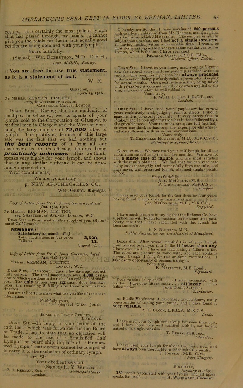 results. It is certainly the most potent lymph that has passed through my hands. I cannot give you the totals for Leith, but equally good results are being obtained with your lymph. Yours faithfully, (Signed) Wm. Robertson, M.D., D.P.H., Late Paisley. You are free to use this statement, as it is a statement of fact. W. R. Glasgow, April 24, 1901. To Messrs. REBMAN, LIMITED, 129, Shaftesbury Avenue, Cambridge Circus, London. Dear Sirs,—During the late epidemic of smallpox in Glasgow, we, as agents of your lymph, sold to the Corporation of Glasgow, to medical men in Glasgow and the West of Scot- land, the large number of 72,000 tubes of lymph. The gratifying feature of this large sale was the fact that we had nothing but the best reports of it from all our customers as to its efficacy, failures being practically unknown. This, we think, speaks very highly for your lymph, and shows that in any similar outbreak it can be abso- lutely depended on. With compliments, We are, yours truly, p. NEW APOTHECARIES CO., Wm. Greig, Manager. Copy of Letter from Dr. C. Jones, Guernsey, dated Jan. 15 th, 1901. To Messrs. REBMAN, LIMITED, 129, Shaftesbury Avenue, London, W.C. Dear Sirs,—Please send another supply of your Glycer- nated Calf Lymph. REMARKS: Satisfactory as usual —C. J. Total vaccinations in four years - 3,528, Failures • - . . 11. Signed) C. J. Copy of Letter from Dr. C. Jones, Guernsey, dated Jan. 18 th, 1901. Messrs. REBMAN, LIMITED, London, W.C. Dear Sirs,—The record I gave a few days ago was not quite correct. The total amounts to over 4,000 cases, most of which were done in the rush of an epidemic of small- ]K>x. The Only failures were six cases, done from two lubes, the remaining 5 failing after three or four revac- cinations. You are at liberty to make what use you like of the abo\ e information. Faithfully yours, (Signed) Chas. Jones. Board of Trade Offices, Liverfool. Dear Sir,—In reply to your letter of the 12th inst., which was forwarded to the Board of Trade, I beg to state that no objection will be made to the use of “ Emulsified Cali Lymph ” on board ship, in place of “ Human- ized Lymph, but owners cannot be compelled to carry it to the exclusion of ordinary lymph. I am, Sir, Your obedient servant, - . „ ' (Signed) H. Y. Wilcox, F. J. Rebman,^Esq^ Principal Officer. I hereby certify that I have vaccinatpd 800 persons with calf lymph obtained from Mr. Rebman, and that I had only two arms which did not take. rIhe vesicles in all the subjects were perfect, and I had not a single sore arm, all having healed within a reasonable time. I would be most desirous to give the strongest recommendations to this Lymph, which is the best I have ever used. Richard Gibbs, L.R.C.P. Edin., Medical Officer, Dublin. Dear Sir, —I have, as you know, used your calf lymph now for several years, and am perfectly satisfied with the results. The lymph in my hands has always produced uniform action, being perfectly reliable, even after keeping for several months. One great feature is that, being mixed with glycerine, it does not rapidly dry when applied to the arm, and can therefore be well rubbed in Yours truly, F. W. H. L. Day, L.R.C.P., etc., Baldock. Dear Sir,—I have used your lymph now for several years exclusively, and, judging from its effects, I should imagine it is of excellent quality. It very rarely fails to “ take,” and in no single instance has it been followed by a disagreeable rash. Your is. tubes are quite full (not half, or even one-third, as has been my experience elsewhere), and are sufficient for three or four vaccinations. Yours truly, T. Granville Hockridge, M.D., M.R.C.S.E., Wilmington Square, W.C. Gentlemen,—We have used your calf lymph for all our vaccination cases'during the last five months. We have not had a single case Of failure, and are most satisfied with the results obtained. We find that we can vaccinate many cases thoroughly and successfully from one tube, and have never, with preserved lymph, obtained similar results before. Yours faithfully, John McGibbon, M.B., P. Chiffekfield, M.R.C.S., Liverpool. I have used your lymph for the last three or four years, having found it more certain than any other. Jas. McConnell, M.B., M.R.C.S., Deptford. I have much pleasure in saying that the Rebman Co. have supplied me with lymph for vaccination for some time past. Every case that I have vaccinated with this lymph has been successful. E. S. Nutting, M.B., Public Vaccuiator for 3rd District of Mansfield. Dear Sir,—After several months’ trial of your Lymph I am pleased to tell you that I like it better than any I have ever used. I have not had a single failure so far. The tubes are pleasant to work with, and each contains enough Lymph, I find, for two or three vaccinations. I take every opportunity of recommending it. Yours truly, E. Mariette, M.B. Lond., Plymouth. Your vaccine is splendid. ... I have vaccinated with last lot. 1 got over fifteen cases . . . all lovely ... no inflammation. John Todd, Surgeon, Lancaster. As Public Vaccinator, I have had, ms you know, many opportunities of testing your lymph, and I have found it very reliable. A. T. Bacon, L.R.C.P., M.R.C.S., Leeds. I have used your lymph exclusively for some time past, and 1 have been very well satisfied with it, not having missed on a single occasion. T. Berry, M.B., etc., Charlton. I have used your lymph for about two years now, and have always been thoroughly satisfied with the results. J. Johnson, M.B., C.M., Port Glarger.'.'. 130 people vaccinated with | speaks for itself. Rochdale, January 21, 1899. ’our lymph, and all taken, 1. Woodward, Chemist.