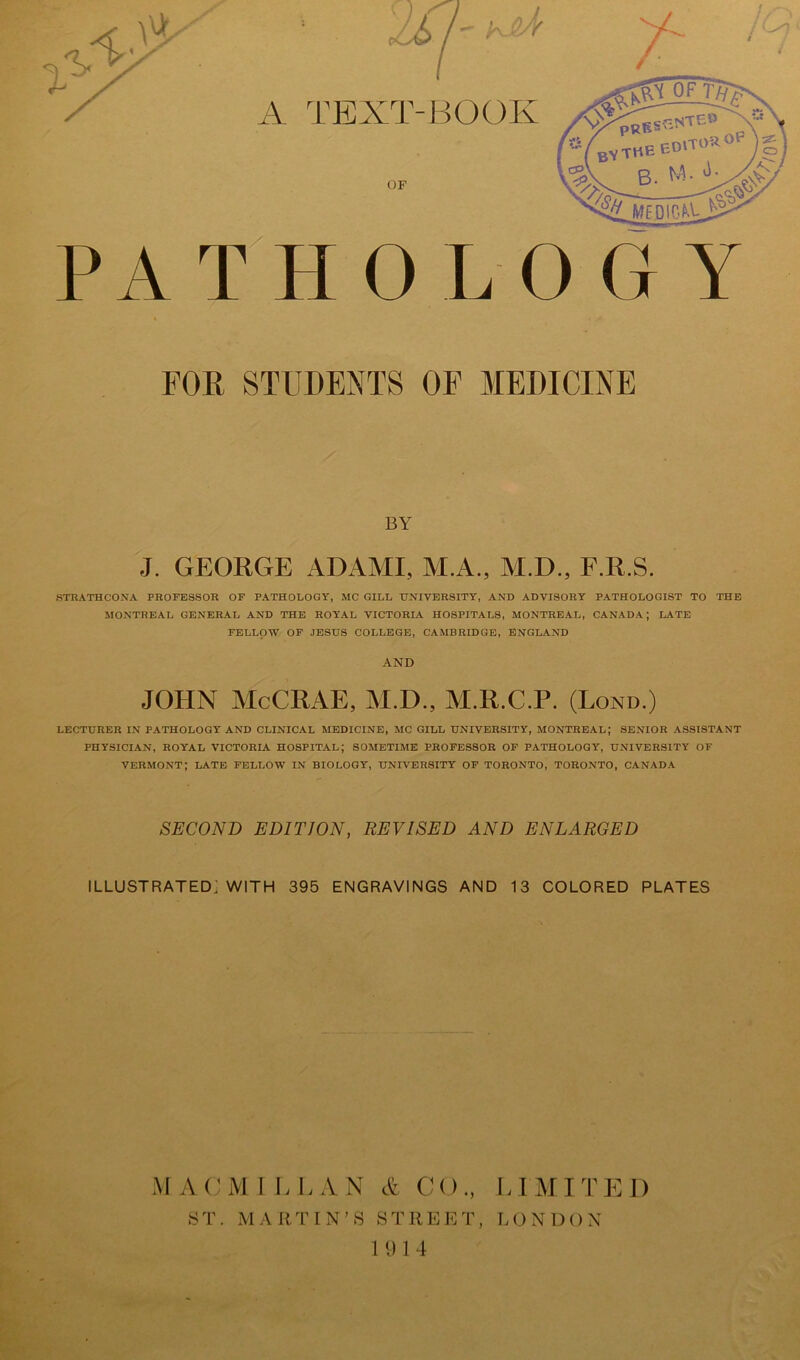 PATHOLOGY FOR STUDENTS OF MEDICINE BY J. GEORGE ADAMI, M.A., M.D., F.R.S. STBATHCONA PROFESSOR OF PATHOLOGY, MC GILL UNIVERSITY, AND ADVISORY PATHOLOGIST TO THE MONTREAL GENERAL AND THE ROYAL VICTORLA HOSPITALS, MONTREAL, CANADA; LATE FELLOW OF JESUS COLLEGE, CAMBRIDGE, ENGLAND AND JOHN McCRAE, M.D., M.R.C.P. (Lond.) LECTURER IN PATHOLOGY AND CLINICAL MEDICINE, MC GILL UNIVERSITY, MONTREAL; SENIOR ASSISTANT PHYSICIAN, ROYAL VICTORIA HOSPITAL; SOMETIME PROFESSOR OF PATHOLOGY, UNIVERSITY OF VERMONT; LATE FELLOW IN BIOLOGY, UNIVERSITY OF TORONTO, TORONTO, CANADA SECOND EDITION, REVISED AND ENLARGED illustrated: WITH 395 ENGRAVINGS AND 13 COLORED PLATES M A CM 1 L LAN A CO., ST. MARTIN’S STREET, 1914 LIMITED LONDON