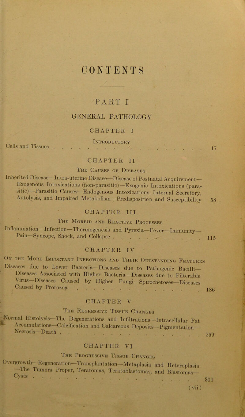 CONTENTS Cells and Tissues PART I GENERAL PATHOLOGY CHAPTER I Introductory 17 CHAPTER II The Causes of Diseases Inherited Disease Intra-uterine Disease—Disease of Postnatal Acquirement— Exogenous Intoxications (non-parasitic)—Exogenic Intoxications (para- sitic)—Parasitic Causes—Endogenous Intoxications, Internal Secretory, Autolysis, and Impaired Metabolism—Predispositio i and Susceptibility CHAPTER III The Morbid and Reactive Processes Inflammation—Infection—Thermogenesis and Pyrexia—Fever—Immunity— 58 Pain—Syncope, Shock, and Collapse 115 CHAPTER IV On the AIore Important Infections and Their Outstanding Features Diseases due to Lower Bacteria—Diseases due to Pathogenic Bacilli Diseases Associated with Higher Bacteria—Diseases due to Filterable Virus—Diseases Caused by Higher Fungi—Spirochetoses—Diseases Caused by Protozoa jg0 CHAPTER V The Regressive Tissue Changes ^Normal Histolysis—The Degenerations and Infiltrations—Intracellular Fat Accumulations—Calcification and Calcareous Deposits—Pigmentation- Necrosis—Death .... CHAPTER VI The Progressive Tissue Changes Overgrowth—Regeneration—ITansplantation-Metaplasia and Heteroplasia —The Tumors Proper, Teratomas, d eratoblastomas, and Blastomas— 259 Cysts 301