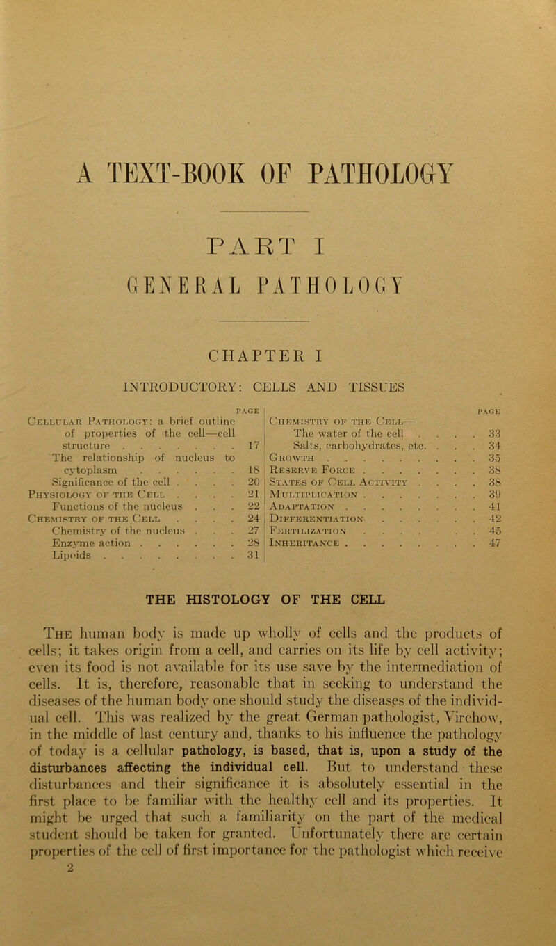 A TEXT-BOOK OF PATHOLOGY PART I GENERAL PATHOLOGY CHAPTER I INTRODUCTORY: CELLS AND TISSUES PAGE Cellular Pathology: a brief outline of properties of the cell—cell structure 17 The relationship of nucleus to cytoplasm 18 Significance of the cell .... 20 Physiology- of the Cell . . . .21 Functions of the nucleus ... 22 Chemistry- of the Cell .... 24 Chemistry of the nucleus ... 27 Enzyme action 28 Lipi'ids 31 PAGE Chemistry of the Cell— The water of the cell .... 33 Salts, carbohydrates, etc. ... 34 Growth 35 Reserve Force 38 St.ates of Cell Activity- .... 38 Multiplication 39 Adaptation 41 Differentiation- 42 Fertilization ...... 45 Inheritance 47 THE HISTOLOGY OF THE CELL The human body is made up wholly of cells and the products of cells; it takes origin from a cell, and carries on its life by cell activity; even its food is not available for its use save by the intermediation of cells. It is, therefore, reasonable that in seeking to understand the diseases of the human body one should study the diseases of the individ- ual cell. This was realized by the great German pathologist, Virchow, in the middle of last century and, thanks to his influence the pathology of today is a cellular pathology, is based, that is, upon a study of the disturbances affecting the individual cell. But to understand these disturbances and their significance it is absolutely essential in the first place to be familiar with the healthy cell and its properties. It might be urged that such a familiarity on the part of the medical student should be taken for granted, linfortunately there are certain properties of the cell of first importance for the pathologist which recei\ e 2