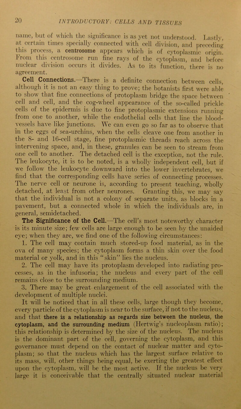 name, but of which tlie significance is as yet not nnderstood. Lastly, at certain times specially connected with cell division, and preceding this j)rocess, a centrosome appears which is of cytoplasmic origiji. From this centrosome run fine rays of the cytoplasm, and before nuclear division occurs it divides. As to its function, there is no agreement. Cell Connections. There is a definite connection between cells, although it is not an easy thing to prove; the botanists first were able to show that fine connections of protoplasm bridge the space between cell and cell, and the cog-wheel appearance of the so-called prickle cells of the epidermis is due to fine protoplasmic extensions running from one to another, while the endothelial cells that line the blood- vessels have like junctions. We can even go so far as to observe that in the eggs of sea-urchins, when the cells cleave one from another in the 8- and 16-cell stage, fine protoplasmic threads reach across the intervening space, and, in these, granules can be seen to stream from one cell to another. The detached cell is the exception, not the rule. The leukocyte, it is to be noted, is a wholly independent cell, but if we follow the leukocyte downward into the lower invertebrates, we find that the corresponding cells have series of connecting processes. The nerve cell or neurone is, according to present teaching, wholly detached, at least from other neurones. Granting this, we may say that the individual is not a colony of separate units, as blocks in a pavement, but a connected whole in which the individuals are, in general, semidetached. The Significance of the Cell.—The cell’s most noteworthy character is its minute size; few cells are large enough to be seen by the unaided eye; when they are, we find one of the following circumstances: 1. The cell may contain much stored-up food material, as in the ova of many species; the cytoplasm forms a thin skin over the food material or yolk, and in this “skin” lies the nucleus. 2. The cell may have its protoplasm developed into radiating pro- cesses, as in the infusoria; the nucleus and every part of the cell remains close to the surrounding medium. 3. There may be great enlargement of the cell associated with the development of multiple nuclei. It will be noticed that in all these cells, large though they become, every particle of the cytoplasm is ne^r to the surface, if not to the nucleus, and that there is a relationship as regards size betwejen the nucleus, the cytoplasm, and the surrounding medium (Hertwig’s nucleoplasm ratio); this relationship is determined by the size of the nucleus. The nucleus is the dominant part of the cell, governing the c}i:oplasm, and this governance must depend on the contact of nuclear matter and cyto- plasm; so that the nucleus which has the largest surface relative to its mass, will, other things being equal, be exerting the greatest effect upon the cytoplasm, will be the most active. If the nucleus be very- large it is conceivable that the centrally situated nuclear material