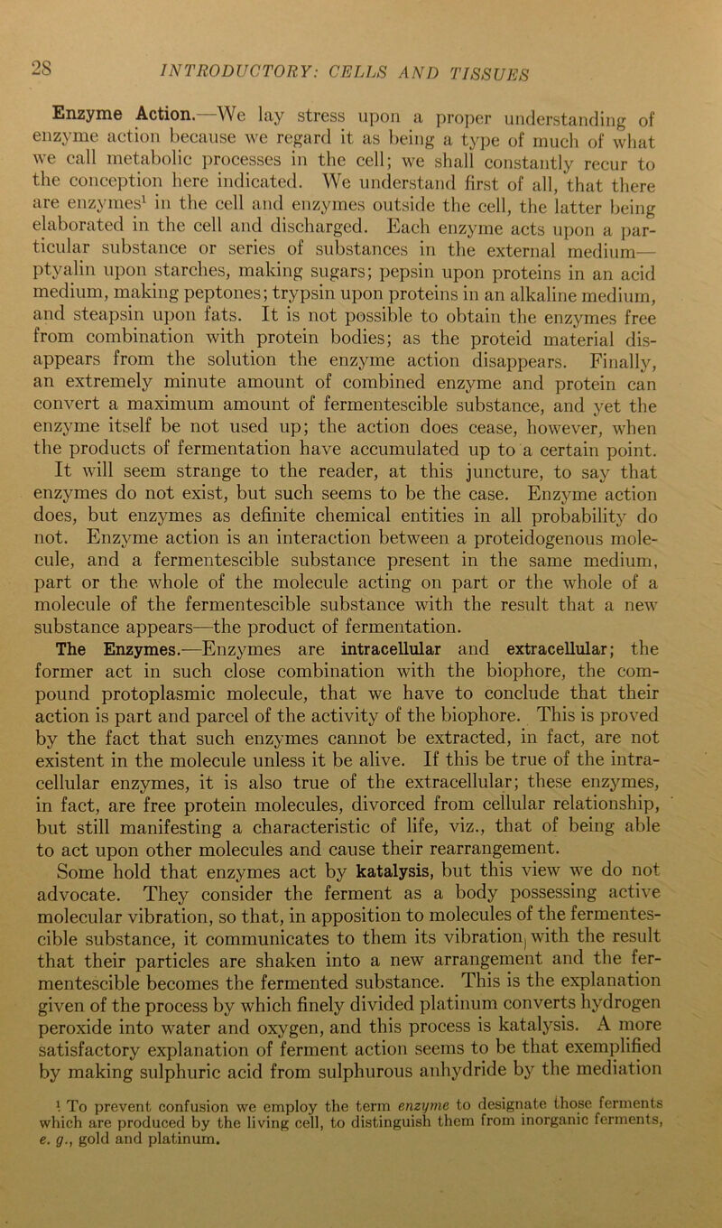Enzyme Action—We lay stress upon a proper understanding of enzyme action because we regard it as being a type of much of what we call metabolic processes iu the cell; we shall constantly recur to the conception here indicated. We understand first of all, that there are enzymes^ iu the cell and enzymes outside the cell, the latter being elaborated in the cell and discharged. Each enzyme acts upon a j)ar- ticular substance or series of substances in the external medium— ptyalin upon starches, making sugars; pepsin upon proteins in an acid medium, making peptones; trypsin upon proteins in an alkaline medium, and steapsin upon fats. It is not possible to obtain the enzymes free from combination with protein bodies; as the proteid material dis- appears from the solution the enzyme action disappears. Finally, an extremely minute amount of combined enzyme and protein can convert a maximum amount of fermentescible substance, and yet the enzyme itself be not used up; the action does cease, however, when the products of fermentation have accumulated up to a certain point. It will seem strange to the reader, at this juncture, to say that enzymes do not exist, but such seems to be the case. Enzyme action does, but enzymes as definite chemical entities in all probability do not. Enzyme action is an interaction between a proteidogenous mole- cule, and a fermentescible substance present in the same medium, part or the whole of the molecule acting on part or the whole of a molecule of the fermentescible substance with the result that a new substance appears—the product of fermentation. The Enzymes.—Enzymes are intracellular and extracellular; the former act in such close combination with the biophore, the com- pound protoplasmic molecule, that we have to conclude that their action is part and parcel of the activity of the biophore. This is proved by the fact that such enzymes cannot be extracted, in fact, are not existent in the molecule unless it be alive. If this be true of the intra- cellular enzymes, it is also true of the extracellular; these enzymes, in fact, are free protein molecules, divorced from cellular relationship, but still manifesting a characteristic of life, viz., that of being able to act upon other molecules and cause their rearrangement. Some hold that enzymes act by katalysis, but this view we do not advocate. They consider the ferment as a body possessing active molecular vibration, so that, in apposition to molecules of the fermentes- cible substance, it communicates to them its vibrationj with the result that their particles are shaken into a new arrangement and the fer- mentescible becomes the fermented substance. This is the explanation given of the process by which finely divided platinum converts hydrogen peroxide into water and oxygen, and this process is katalysis. A more satisfactory explanation of ferment action seems to be that exemplified by making sulphuric acid from sulphurous anhydride by the mediation To prevent confusion we employ the term enzyme to designate those ferments which are produced by the living cell, to distinguish them from inorganic ferments, e. g., gold and platinum.