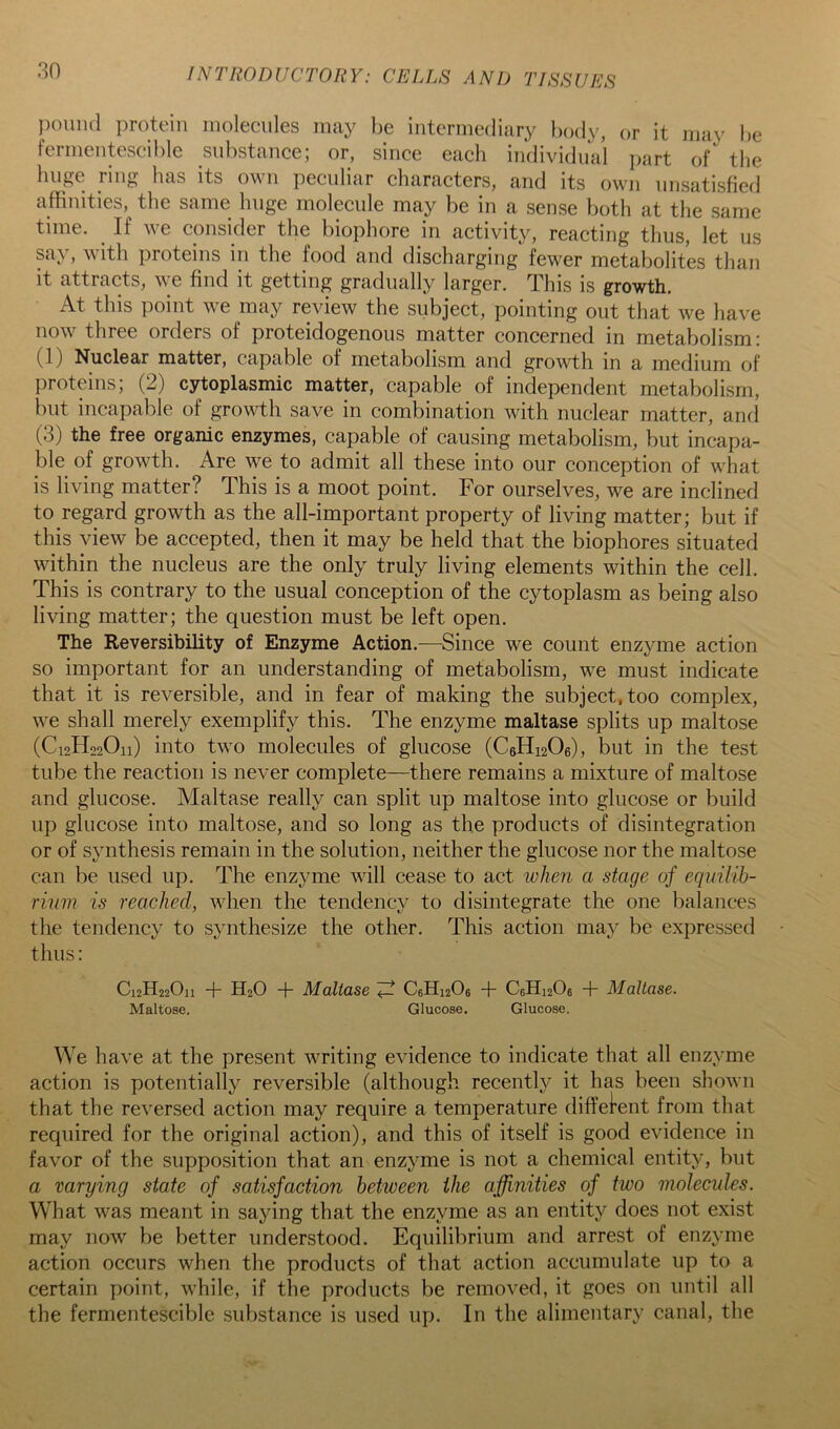 pound protein molecules may be intermediary body, or it may be fermentescible substance; or, since each individual i)art of the huge ring has its own peculiar characters, and its own unsatisfied affinities, the same huge molecule may be in a sense both at the same time. ^ If we consider the biophore in activity, reacting thus, let us say, with proteins in the food and discharging fewer metabolites than it attracts, \^ e find it getting gradually larger. This is growth. At this point we may review the subject, pointing out that we have now three orders of proteidogenous matter concerned in metabolism: (1) Nuclear matter, capable of metabolism and growth in a medium of proteins; (2) cytoplasmic matter, capable of independent metabolism, but incapable of growth save in combination with nuclear matter, and (3) the free organic enzymes, capable of causing metabolism, but incapa- ble of growth. Are we to admit all these into our conception of what is living matter? This is a moot point. For ourselves, we are inclined to regard growth as the all-important property of living matter; but if this view be accepted, then it may be held that the biophores situated within the nucleus are the only truly living elements within the cell. This is contrary to the usual conception of the cytoplasm as being also living matter; the question must be left open. The Reversibility of Enzyme Action.—Since we count enzyme action so important for an understanding of metabolism, we must indicate that it is reversible, and in fear of making the subject, too complex, we shall merely exemplify this. The enzyme maltase splits up maltose (C12H22O11) into two molecules of glucose (C6H12O6), but in the test tube the reaction is never complete—there remains a mixture of maltose and glucose. Maltase really can split up maltose into glucose or build up glucose into maltose, and so long as the products of disintegration or of synthesis remain in the solution, neither the glucose nor the maltose can be used up. The enzyme will cease to act when a stage of equilib- rinm is reached, when the tendency to disintegrate the one balances the tendency to synthesize the other. This action may be expressed thus: C12H22O11 -f- H2O Mcdlase ^ C6Hi206 T C6H12O6 T Maltase. Maltose. Glucose. Glucose. We have at the present writing evidence to indicate that all enzyme action is potentially reversible (although recently it has been shown that the reversed action may require a temperature diffei*ent from that required for the original action), and this of itself is good evidence in favor of the supposition that an enzyme is not a chemical entity, but a varying state of satisfaction between the affinities of two molecules. What was meant in saying that the enzyme as an entity does not exist may now be better understood. Equilibrium and arrest of enzyme action occurs when the products of that action accumulate up to a certain point, while, if the products be removed, it goes on until all the fermentescible substance is used up. In the alimentary canal, the