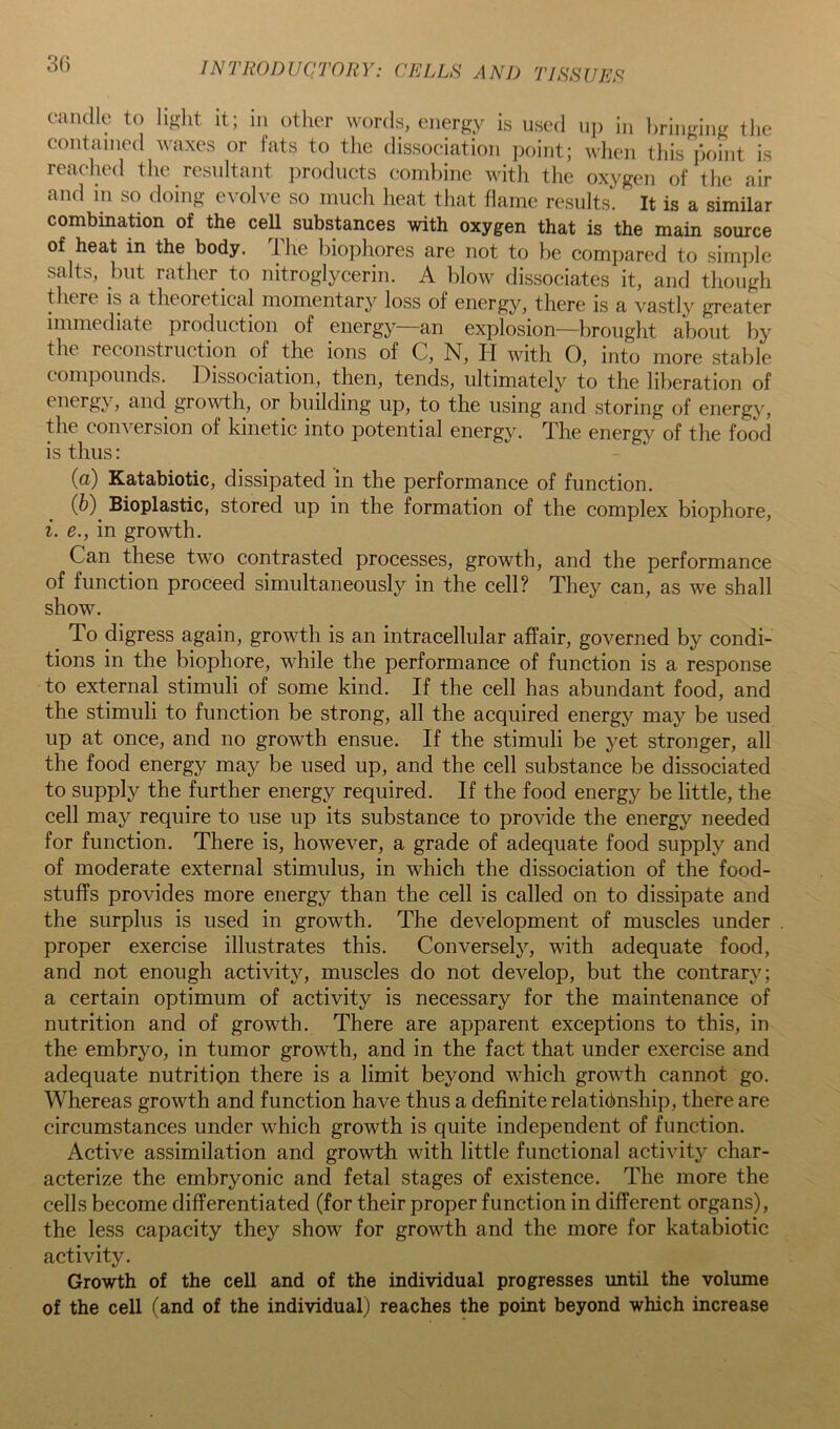 30 candle to li^dit it; in other words, energy is used uj) in bringing tlie contained waxes or fats to the dissociation point; when tliis point is readied the resultant jirodiicts combine with the oxygen of the air and in so doing evolve so much heat that flame results. It is a similar combination of the cell substances with oxygen that is the main source of heat in the body. Ihe biophores are not to be compared to simple salts, but rather to nitroglycerin. A blow dissociates it, and though there is a theoretical momentary loss of energy, there is a vastly greater immediate production of energy—an explosion—brought about by the reconstruction of the ions of C, N, II with 0, into more stable compounds. Dissociation, then, tends, ultimately to the liberation of energy , and growth, or building up, to the using and storing of energy, the conversion of kinetic into potential energy. The energy of the food is thus: (а) Katabiotic, dissipated in the performance of function. (б) ^ Bioplastic, stored up in the formation of the complex biophore, i. e., in growth. Can these two contrasted processes, growth, and the performance of function proceed simultaneously in the cell? They can, as we shall show. ^ To digress again, growth is an intracellular affair, governed by condi- tions in the biophore, while the performance of function is a response to external stimuli of some kind. If the cell has abundant food, and the stimuli to function be strong, all the acquired energy may be used up at once, and no growth ensue. If the stimuli be yet stronger, all the food energy may be used up, and the cell substance be dissociated to supply the further energy required. If the food energy be little, the cell may require to use up its substance to provide the energy needed for function. There is, however, a grade of adequate food supply and of moderate external stimulus, in which the dissociation of the food- stuffs provides more energy than the cell is called on to dissipate and the surplus is used in growth. The development of muscles under proper exercise illustrates this. Conversely, with adequate food, and not enough activity, muscles do not develop, but the contrary; a certain optimum of activity is necessary for the maintenance of nutrition and of growth. There are apparent exceptions to this, in the embryo, in tumor growth, and in the fact that under exercise and adequate nutrition there is a limit beyond which growth cannot go. Whereas growth and function have thus a definite relationship, there are circumstances under which growth is quite independent of function. Active assimilation and growth with little functional activity char- acterize the embryonic and fetal stages of existence. The more the cells become differentiated (for their proper function in different organs), the less capacity they show for growth and the more for katabiotic activity. Growth of the cell and of the individual progresses until the volume of the cell (and of the individual) reaches the point beyond which increase