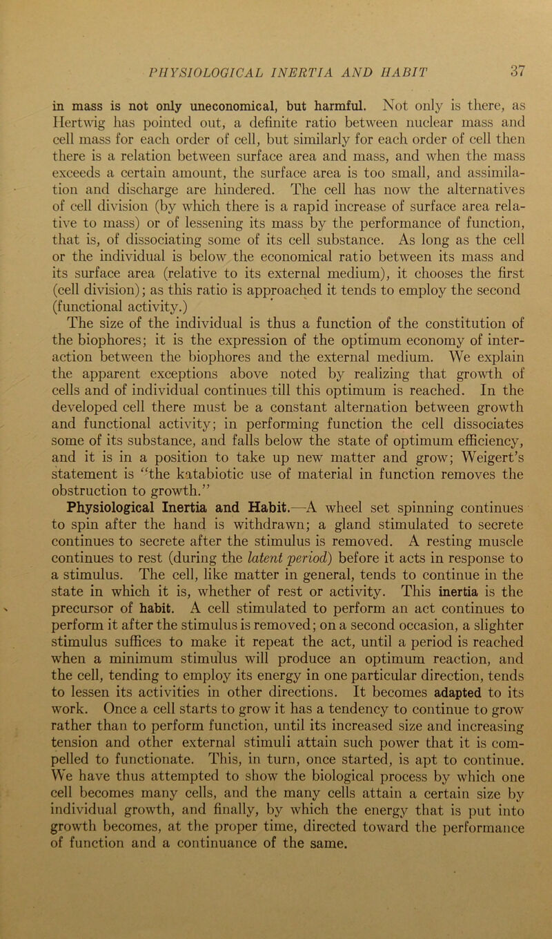 in mass is not only uneconomical, but harmful. Not only is there, as Ilertwig has pointed out, a definite ratio between nuclear mass and cell mass for each order of cell, but similarly for each order of cell then there is a relation between surface area and mass, and when the mass exceeds a certain amount, the surface area is too small, and assimila- tion and discharge are hindered. The cell has now the alternatives of cell division (by which there is a rapid increase of surface area rela- tive to mass) or of lessening its mass by the performance of function, that is, of dissociating some of its cell substance. As long as the cell or the individual is below the economical ratio between its mass and its surface area (relative to its external medium), it chooses the first (cell division); as this ratio is approached it tends to employ the second (functional activity.) The size of the individual is thus a function of the constitution of the biophores; it is the expression of the optimum economy of inter- action between the biophores and the external medium. We explain the apparent exceptions above noted by realizing that growth of cells and of individual continues till this optimum is reached. In the developed cell there must be a constant alternation between growth and functional activity; in performing function the cell dissociates some of its substance, and falls below the state of optimum efficiency, and it is in a position to take up new matter and grow; Weigert’s statement is ‘^the katabiotic use of material in function removes the obstruction to growth.” Physiological Inertia and Habit.—A wheel set spinning continues to spin after the hand is withdrawn; a gland stimulated to secrete continues to secrete after the stimulus is removed. A resting muscle continues to rest (during the latent period) before it acts in response to a stimulus. The cell, like matter in general, tends to continue in the state in which it is, whether of rest or activity. This inertia is the precursor of habit. A cell stimulated to perform an act continues to perform it after the stimulus is removed; on a second occasion, a slighter stimulus suffices to make it repeat the act, until a period is reached when a minimum stimulus will produce an optimum reaction, and the cell, tending to employ its energy in one particular direction, tends to lessen its activities in other directions. It becomes adapted to its work. Once a cell starts to grow it has a tendency to continue to grow rather than to perform function, until its increased size and increasing tension and other external stimuli attain such power that it is com- pelled to functionate. This, in turn, once started, is apt to continue. We have thus attempted to show the biological process by which one cell becomes many cells, and the many cells attain a certain size by individual growth, and finally, by which the energy that is put into growth becomes, at the proper time, directed toward the performance of function and a continuance of the same.