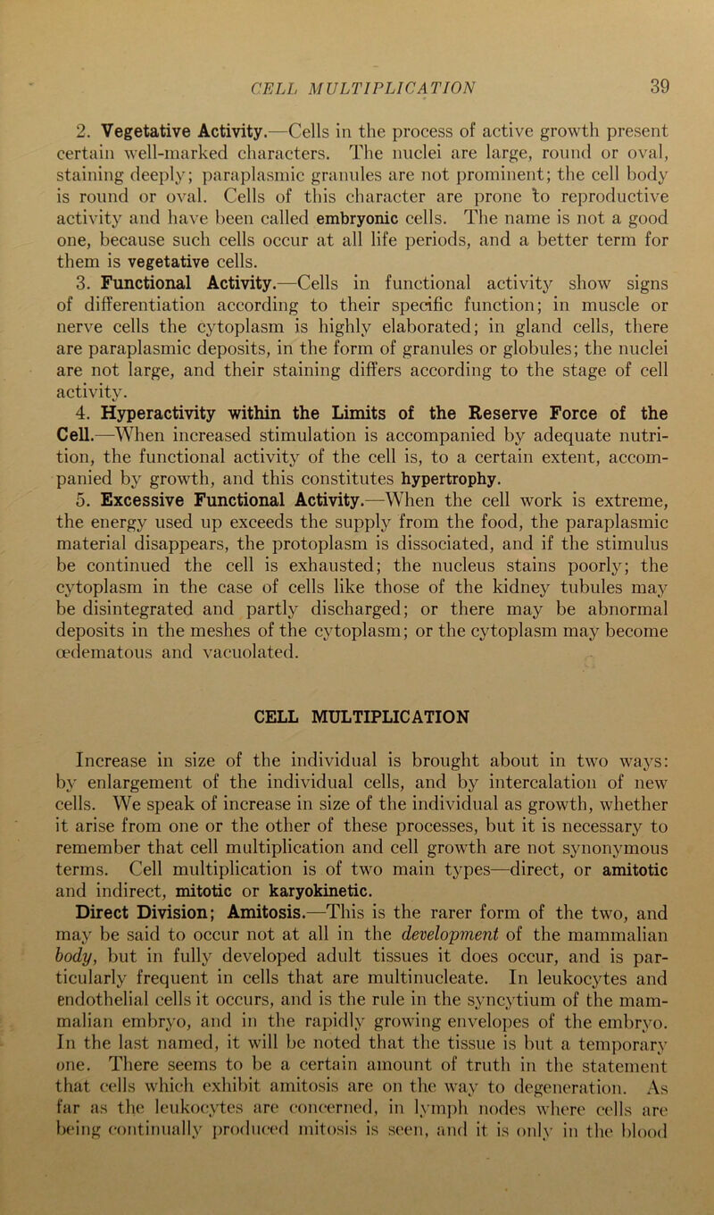 2. Vegetative Activity.—Cells in the process of active growth present certain well-marked characters. The nuclei are large, round or oval, staining deeply; paraplasmic grannies are not prominent; the cell body is round or oval. Cells of this character are prone to reproductive activity and have been called embryonic cells. The name is not a good one, because such cells occur at all life periods, and a better term for them is vegetative cells. 3. Functional Activity.—Cells in functional activity show signs of differentiation according to their specific function; in muscle or nerve cells the cytoplasm is highly elaborated; in gland cells, there are paraplasmic deposits, in the form of granules or globules; the nuclei are not large, and their staining differs according to the stage of cell activity. 4. Hyperactivity within the Limits of the Reserve Force of the Cell.—When increased stimulation is accompanied by adequate nutri- tion, the functional activity of the cell is, to a certain extent, accom- panied by growth, and this constitutes hypertrophy. 5. Excessive Functional Activity.—When the cell work is extreme, the energy used up exceeds the supply from the food, the paraplasmic material disappears, the protoplasm is dissociated, and if the stimulus be continued the cell is exhausted; the nucleus stains poorly; the cytoplasm in the case of cells like those of the kidney tubules may be disintegrated and partly discharged; or there may be abnormal deposits in the meshes of the cytoplasm; or the cytoplasm may become oedematous and vacuolated. CELL MULTIPLICATION Increase in size of the individual is brought about in two ways: by enlargement of the individual cells, and by intercalation of new cells. We speak of increase in size of the individual as growth, whether it arise from one or the other of these processes, but it is necessary to remember that cell multiplication and cell growth are not synonymous terms. Cell multiplication is of two main types—direct, or amitotic and indirect, mitotic or karyokinetic. Direct Division; Amitosis.—This is the rarer form of the two, and may be said to occur not at all in the development of the mammalian body, but in fully developed adult tissues it does occur, and is par- ticularly frequent in cells that are multinucleate. In leukocytes and endothelial cells it occurs, and is the rule in the syncytium of the mam- malian embryo, and in the rapidly growing envelopes of the embryo. In the last named, it will be noted that the tissue is but a temporary one. There seems to be a certain amount of truth in the statement that cells which exhibit amitosis are on the way to degeneration. As far as the leukocytes are concerned, in lymjdi nodes where cells are being continually produced mitosis is seen, and it is only in the l)lood