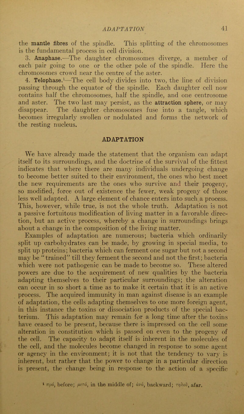 the mantle fibres of the spindle. This splitting of the chromosomes is the fundamental process in cell division. 3. Anaphase.—The daughter chromosomes diverge, a member of each pair going to one or the other pole of the spindle. Here the chromosomes crowd near the centre of the aster. 4. Telophase.^—The cell body divides into two, the line of division passing through the equator of the spindle. Each daughter cell now contains half the chromosomes, half the spindle, and one centrosome and aster. The two last may persist, as the attraction sphere, or may disappear. The daughter chromosomes fuse into a tangle, which becomes irregularly swollen or nodulated and forms the network of the resting nucleus. ADAPTATION We have already made the statement that the organism can adapt itself to its surroundings, and the doctrine of the survival of the fittest indicates that where there are many individuals undergoing change to become better suited to thejr environment, the ones who best meet the new requirements are the ones who survive and their progeny, so modified, force out of existence the fewer, weak progeny of those less well adapted. A large element of chance enters into such a process. This, however, while true, is not the whole truth. Adaptation is not a passive fortuitous modification of living matter in a favorable direc- tion, but an active process, whereby a change in surroundings brings about a change in the composition of the living matter. Examples of adaptation are numerous; bacteria which ordinarily split up carbohydrates can be made, by growing in special media, to split up proteins; bacteria which can ferment one sugar but not a second may be “trained” till they ferment the second and not the first; bacteria which were not pathogenic can be made to become so. These altered powers are due to the acquirement of new qualities by the bacteria adapting themselves to their particular surroundings; the alteration can occur in so short a time as to make it certain that it is an active process. The acquired immunity in man against disease is an example of adaptation, the cells adapting themselves to one more foreign agent, in this instance the toxins or dissociation products of the special bac- terium. This adaptation may remain for a long time after the toxins have ceased to be present, because there is impressed on the cell some alteration in constitution which is passed on even to the progeny of the cell. The capacity to adapt itself is inherent in the molecules of the cell, and the molecules become changed in response to some agent or agency in the environment; it is not that the tendency to vary is inherent, but rather that the power to change in a particular direction is present, the change being in response to the action of a specific ^ TTpd, before; pcra, in the middle of; (iva, backward; rt/'Xou, afar.