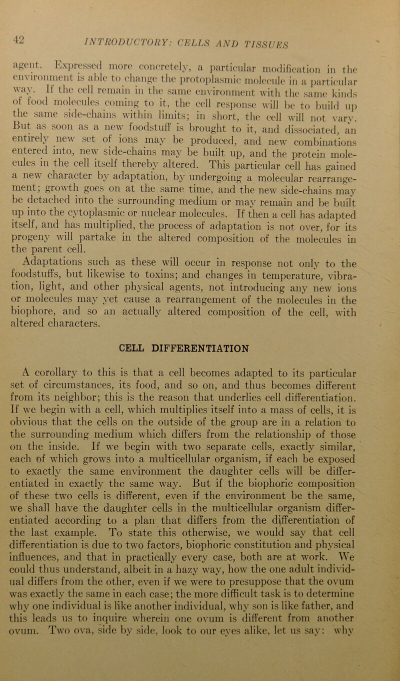 agent. Exi)resse(l more concretely, a partienlar modification in tlie environment is able to eliange tlie iirotoiilasmic moleenle in a partienlar way. If the cell remain in the same environment with the .same kinds of food moleenles eoniing to it, the cell response will he to hiiild nj) the same side-chains within limits; in short, the cell will not vary. Hut as soon as a new foodstnfl is brought to it, and dissociated, an entirel\ new set of ions may be produced, and new comliinations entered into, new^ side-chains may be built up, and the protein mole- cules in the cell itself thereby altered, this particular cell has gained a new character by adaptation, by undergoing a molecular rearrange- ment, grow th goes on at the same time, and the new' side-chains may be detached into the surrounding medium or may remain and be built up into the cytoplasmic or nuclear molecules. If then a cell has adapted itself, and has multiplied, the process of adaptation is not over, for its progeny wall partake in the altered composition of the molecules in the parent cell. Adaptations such as these wall occur in response not only to the foodstuffs, but likewise to toxins; and changes in temperature, vibra- tion, light, and other physical agents, not introducing any new ions or molecules may yet cause a rearrangement of the molecules in the biophore, and so an actually altered composition of the cell, with altered characters. CELL DIFFERENTIATION A corollary to this is that a cell becomes adapted to its particular set of circumstances, its food, and so on, and thus becomes different from its neighbor; this is the reason that underlies cell differentiation. If we begin with a cell, which multiplies itself into a mass of cells, it is obvious that the cells on the outside of the group are in a relation to the surrounding medium which differs from the relationship of those on the inside. If we begin with two separate cells, exactly similar, each of wdiich grows into a multicellular organism, if each be exposed to exactly the same environment the daughter cells will be differ- entiated in exactly the same way. But if the biophoric composition of these two cells is different, even if the environment be the same, w'e shall have the daughter cells in the multicellular organism differ- entiated according to a plan that differs from the differentiation of the last example. To state this otherwise, we would say that cell differentiation is due to two factors, biophoric constitution and physical influences, and that in practically every case, both are at work. We could thus understand, albeit in a hazy way, how the one adult individ- ual differs from the other, even if we w^ere to presuppose that the ovum was exactly the same in each case; the more difficult task is to determine why one individual is like another individual, wdiy son is like father, and this leads us to inquire wherein one ovum is different from another ovum. Two ova, side by side, look to our eyes alike, let us say; why