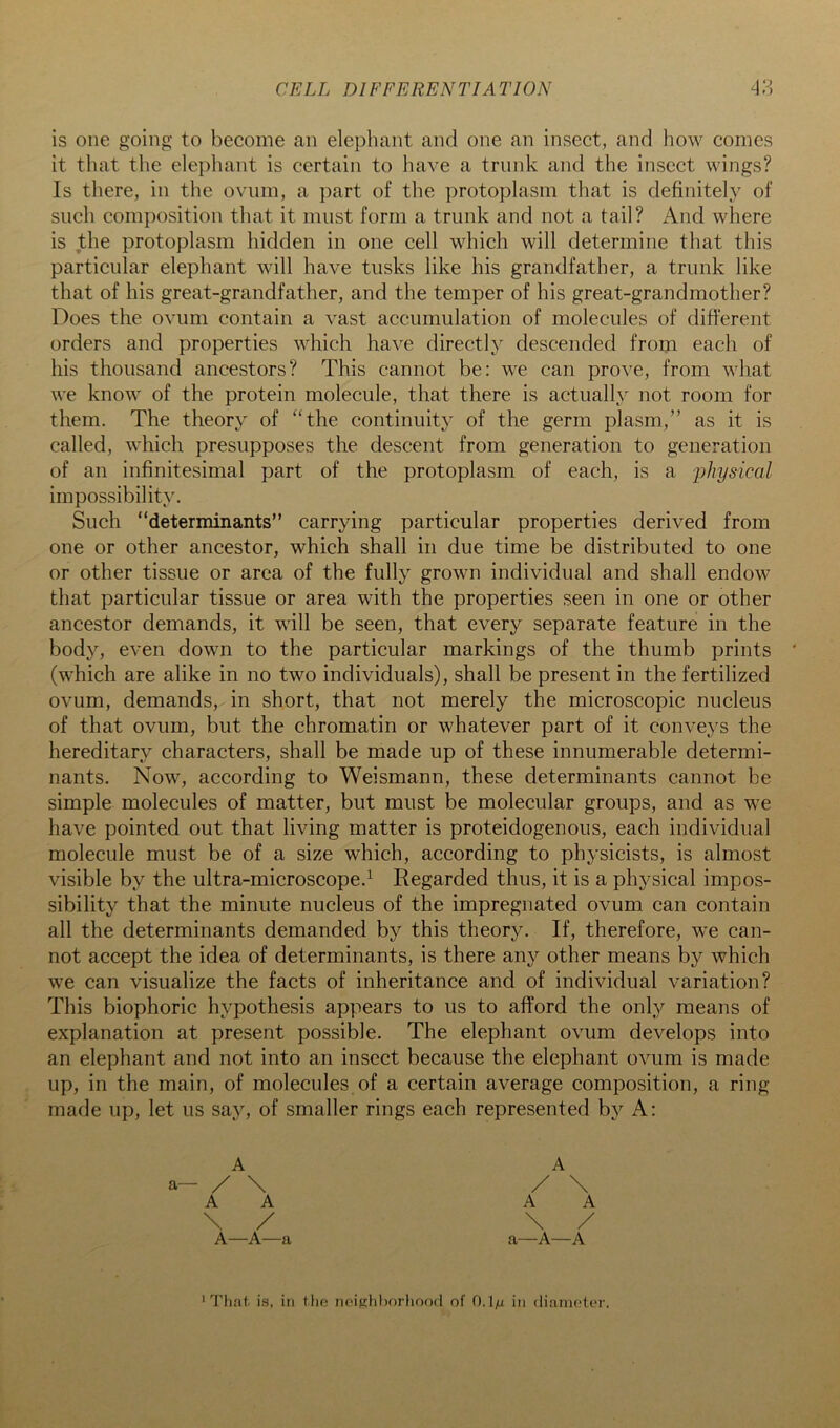 CELL DIFFERENTIATION 4‘S is one going to become an elephant and one an insect, and how comes it that the elephant is certain to have a trunk and the insect wings? Is there, in the ovum, a ])art of the protoplasm that is definitely of such composition that it must form a trunk and not a tail? And where is the protoplasm hidden in one cell which will determine that this particular elephant will have tusks like his grandfather, a trunk like that of his great-grandfather, and the temper of his great-grandmother? Does the ovum contain a vast accumulation of molecules of different orders and properties which have directly descended from each of his thousand ancestors? This cannot be: we can prove, from what we know of the protein molecule, that there is actually not room for them. The theory of “the continuity of the germ plasm,” as it is called, which presupposes the descent from generation to generation of an infinitesimal part of the protoplasm of each, is a 'physical impossibility. Such “determinants” carrying particular properties derived from one or other ancestor, which shall in due time be distributed to one or other tissue or area of the fully grown individual and shall endow that particular tissue or area with the properties seen in one or other ancestor demands, it will be seen, that every separate feature in the body, even down to the particular markings of the thumb prints (which are alike in no two individuals), shall be present in the fertilized ovum, demands, in short, that not merely the microscopic nucleus of that ovum, but the chromatin or whatever part of it conveys the hereditary characters, shall be made up of these innumerable determi- nants. Now, according to Weismann, these determinants cannot be simple molecules of matter, but must be molecular groups, and as we have pointed out that living matter is proteidogenous, each individual molecule must be of a size which, according to physicists, is almost visible by the ultra-microscope.^ Regarded thus, it is a physical impos- sibility that the minute nucleus of the impregnated ovum can contain all the determinants demanded by this theory. If, therefore, we can- not accept the idea of determinants, is there any other means by which we can visualize the facts of inheritance and of individual variation? This biophoric hypothesis appears to us to afford the only means of explanation at present possible. The elephant ovum develops into an elephant and not into an insect because the elephant ovum is made up, in the main, of molecules of a certain average composition, a ring made up, let us say, of smaller rings each represented by A: a- A / \ A A \ / A—A—a A / \ A A \ / a—A—A That is, ill llie npighhorliood of 0.1/i in dianioter.