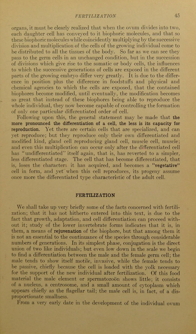 organs, it must be clearly realized that when the ovum divides into two, each daughter cell has conveyed to it biophoric molecules, and that so these biophoric molecules while coincidently multiplying by the successive division and multiplication of the cells of the growing individual come to be distributed to all the tissues of the body. So far as we can see they pass to the germ cells in an unchanged condition, but in the succession of divisions which give rise to the somatic or body cells, the influences to which the successive generations of cells are exposed in the different parts of the growing embryo differ very greatly. It is due to the differ- ence in position plus the difference in foodstuffs and physical and chemical agencies to which the cells are exposed, that the contained biophores become modified, until eventually, the modification becomes so great that instead of these biophores being able to reproduce the whole individual, they now become capable of controlling the formation of only one particular differentiated order of cell. Following upon this, the general statement may be made that the more pronounced the differentiation of a cell, the less is its capacity for reproduction. Yet there are certain cells that are specialized, and can yet reproduce; but they reproduce only their own differentiated and modified kind, gland cell reproducing gland cell, muscle cell, muscle; and even this multiplication can occur only after the differentiated cell has “undifferentiated” itself again, that is, has reverted to a simpler, less differentiated stage. The cell that has become differentiated, that is, loses the characters it has acquired, and becomes a “vegetative” cell in form, and yet when this cell reproduces, its progeny assume once more the differentiated type characteristic of the adult cell. FERTILIZATION We shall take up very briefly some of the facts concerned with fertili- zation; that it has not hitherto entered into this text, is due to the fact that growth, adaptation, and cell differentiation can proceed with- out it; study of the lower invertebrate forms indicates that it is, in them, a means of rejuvenation of the biophore, but that among them it is not an essential to the continuance of the species through considerable numbers of generations. In its simplest phase, conjugation is the direct union of two like individuals; but even low down in the scale we begin to find a differentiation between the male and the female germ cell; the male tends to show itself motile, invasive, while the female tends to be passive, chiefly because the cell is loaded with the yolk necessary for the support of the new individual after fertilization. Of this food material the male element or spermatozoon shows little; it consists of a nucleus, a centrosome, and a small amount of cytoplasm which appears chiefly as the flagellar tail; the male cell is, in fact, of a dis- proportionate smallness. From a very early date in the development of the individual ovum