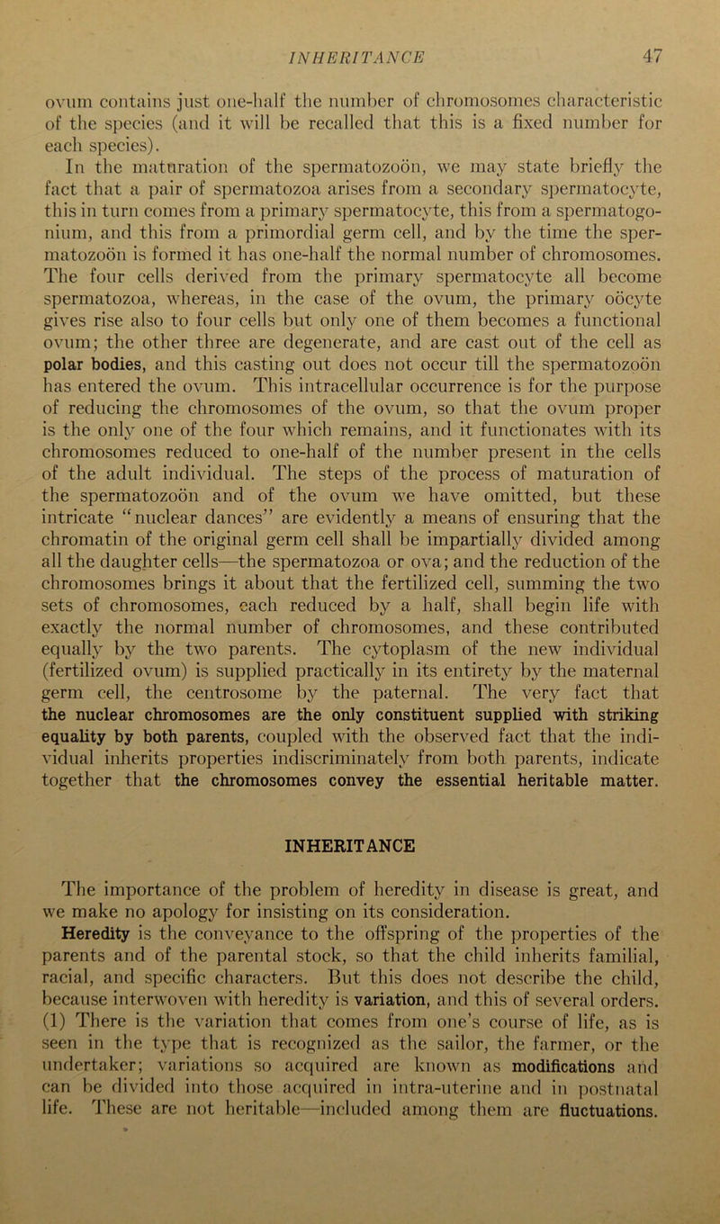 ovum contains just one-half the number of chromosomes characteristic of the species (and it will be recalled that this is a fixed number for each species). In the maturation of the spermatozoon, we may state briefly the fact that a pair of spermatozoa arises from a secondary spermatocyte, this in turn comes from a primary spermatocyte, this from a spermatogo- nium, and this from a primordial germ cell, and by the time the sper- matozoon is formed it has one-half the normal number of chromosomes. The four cells derived from the primary spermatocyte all become spermatozoa, whereas, in the case of the ovum, the primary oocyte gives rise also to four cells but only one of them becomes a functional ovum; the other three are degenerate, and are cast out of the cell as polar bodies, and this casting out does not occur till the spermatozoon has entered the ovum. This intracellular occurrence is for the purpose of reducing the chromosomes of the ovum, so that the ovum proper is the only one of the four which remains, and it functionates with its chromosomes reduced to one-half of the number present in the cells of the adult individual. The steps of the process of maturation of the spermatozoon and of the ovum we have omitted, but these intricate “nuclear dances” are evidently a means of ensuring that the chromatin of the original germ cell shall be impartially divided among all the daughter cells—the spermatozoa or ova; and the reduction of the chromosomes brings it about that the fertilized cell, summing the two sets of chromosomes, each reduced by a half, shall begin life with exactly the normal number of chromosomes, and these contributed equally by the two parents. The cytoplasm of the new individual (fertilized ovum) is supplied practically in its entirety by the maternal germ cell, the centrosome by the paternal. The very fact that the nuclear chromosomes are the only constituent supplied with striking equality by both parents, coupled with the observed fact that the indi- vidual inherits properties indiscriminately from both parents, indicate together that the chromosomes convey the essential heritable matter. INHERITANCE The importance of the problem of heredity in disease is great, and we make no apology for insisting on its consideration. Heredity is the conveyance to the offspring of the properties of the parents and of the parental stock, so that the child inherits familial, racial, and specific characters. But this does not describe the child, because interwoven with heredity is variation, and this of several orders. (1) There is the variation that comes from one’s course of life, as is seen in the type that is recognized as the sailor, the farmer, or the undertaker; variations so acquired are known as modifications and can be divided into those acquired in intra-uterine and in postnatal life. These are not heritable—included among them are fluctuations.