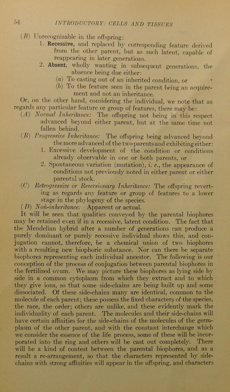 (B) Unrecognizable in the oflspring: 1. Recessive, and re]>laee(l l)y eorresj)onding feature derived from tlie other i)arent, but as sucli latent, capable of reappearing in later generations. 2. Absent, wholly wanting in subsecpient generations, the absence being due either: (а) lo casting out of an inherited condition, or (б) To the feature seen in the parent being an acquire- ment and not an inheritance. Or, on the other hand, considering the individual, we note that as regards any particular feature or group of features, there may be: (/I) Normal Inheritance: The offspring not being in this respect advanced beyond either parent, but at the same time not fallen behind. (B) Progressive Inheritance: The offspring being advanced beyond the more advanced of the two parents and exhibiting either: 1. Excessive development of the condition or conditions already observable in one or both parents, or 2. Spontaneous variation (mutation), i. e., the appearance of conditions not previously noted in either parent or either parental stock. (C) Retrogressive or Reversionary Inheritance: The offspring revert- ing as regards any feature or group of features to a lower stage in the phylogeny of the species. ( D) Noil-inheritance: Apparent or actual. It will be seen that qualities conveyed by the parental biophores may be retained even if in a recessive, latent condition. The fact that the Mendelian hybrid after a number of generations can produce a purely dominant or purely recessive individual shows this, and con- jugation cannot, therefore, be a chemical union of two biophores with a resulting new biophoric substance. Nor can there be separate biophores representing each individual ancestor. The following is our conception of the process of conjugation between parental biophores in the fertilized ovum. We may picture these biophores as lying side by side in a common cytoplasm from which they extract and to which they give ions, so that some side-chains are being built up and some dissociated. Of these side-chains many are identical, common to the molecule of each parent; these possess the fixed character^ of the species, the race, the order; others are unlike, and these evidently mark the individuality of each parent. The molecules and their side-chains will have certain affinities for the side-chains of the molecules of the germ- plasm of the other parent, and with the constant interchange which we consider the essence of the life process, some of these will be incor- porated into the ring and others will be cast out completely. There will be a kind of contest between the parental biophores, and as a result a re-arrangement, so that the characters represented by side- chains with strong affinities will appear in tlie offspring, and characters