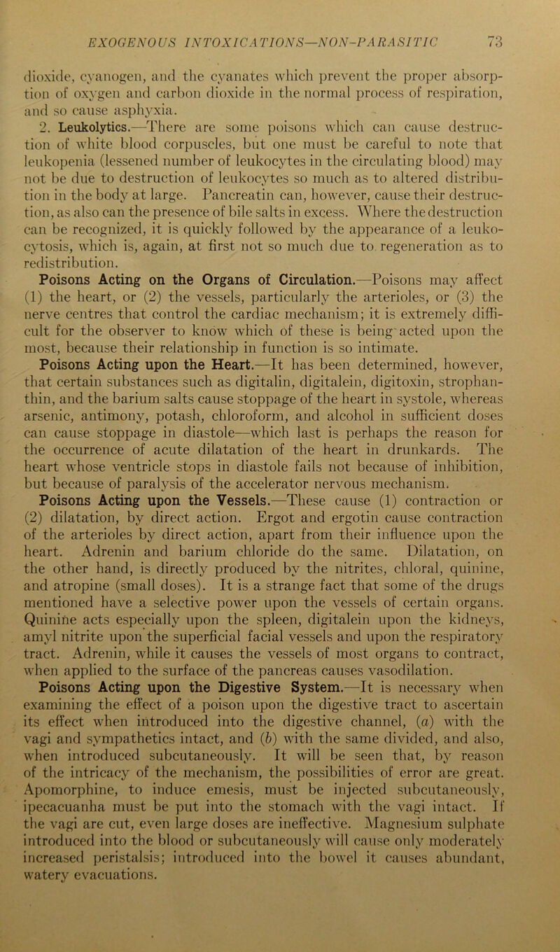 dioxide, cyanogen, and the cyanates which prevent the proper absorp- tion of oxygen and carbon dioxide in the normal process of respiration, and so cause aspliyxia. 2, Leukolytics.—There are some ])oisons which can cause destruc- tion of wliite blood corpuscles, but one must be careful to note that leukopenia (lessened number of leukocytes in the circulating blood) may not be due to destruction of leukocytes so much as to altered distribu- tion in the body at large. Pancreatin can, however, cause their destruc- tion, as also can the presence of bile salts in excess. Where the destruction can be recognized, it is quickly followed by the appearance of a leuko- cytosis, which is, again, at first not so much due to regeneration as to redistribution. Poisons Acting on the Organs of Circulation.—Poisons may affect (1) the heart, or (2) the vessels, particularly the arterioles, or (3) the nerve centres that control the cardiac mechanism; it is extremely diffi- cult for the observer to know which of these is being'acted upon the most, because their relationship in function is so intimate. Poisons Acting upon the Heart.—It has been determined, however, that certain substances such as digitalin, digitalein, digitoxin, strophan- thin, and the barium salts cause stoppage of the heart in systole, whereas arsenic, antimony, potash, chloroform, and alcohol in sufficient doses can cause stoppage in diastole—which last is perhaps the reason for the occurrence of acute dilatation of the heart in drunkards. The heart whose ventricle stops in diastole fails not because of inhibition, but because of paralysis of the accelerator nervous mechanism. Poisons Acting upon the Vessels.—These cause (1) contraction or (2) dilatation, by direct action. Ergot and ergotin cause contraction of the arterioles by direct action, apart from their influence upon the heart. Adrenin and barium chloride do the same. Dilatation, on the other hand, is directly produced by the nitrites, chloral, quinine, and atropine (small doses). It is a strange fact that some of the drugs mentioned have a selective power upon the vessels of certain organs. Quinine acts especially upon the spleen, digitalein upon the kidneys, amyl nitrite upon the superficial facial vessels and upon the respiratory tract. Adrenin, while it causes the vessels of most organs to contract, when applied to the surface of the pancreas causes vasodilation. Poisons Acting upon the Digestive System.—It is necessary when examining the effect of a poison upon the digestive tract to ascertain its effect when introduced into the digestive channel, (a) with the vagi and sympathetics intact, and (6) with the same divided, and also, when introduced subcutaneously. It will be seen that, by reason of the intricacy of the mechanism, the possibilities of error are great. Apomorphine, to induce emesis, must be injected subcutaneously, ipecacuanha must be put into the stomach with the vagi intact. If the vagi are cut, even large doses are ineffective. Magnesium sulphate introduced into the blood or subcutaneously will cause only moderately increased peristalsis; introduced into the bowel it causes abundant, watery evacuations.
