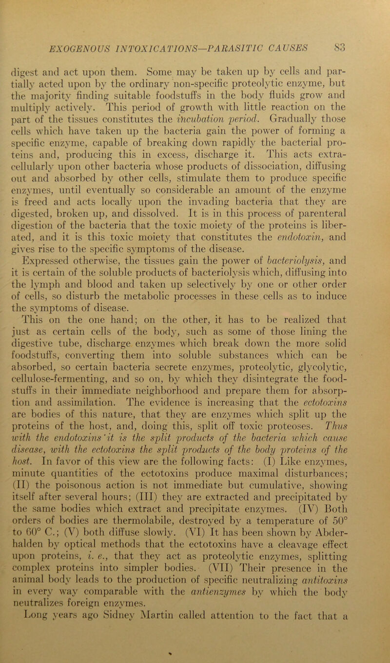 QO digest and act upon them. Some may be taken up by cells and })ar- tially acted upon by the ordinary non-specific proteolytic enzyme, but the majority finding suitable foodstuffs in the body fluids grow and multiply actively. This period of growth with little reaction on the part of the tissues constitutes the incubation period. Gradually those cells which have taken up the bacteria gain the power of forming a specific enzyme, capable of breaking down rapidly the bacterial pro- teins and, producing this in excess, discharge it. This acts extra- cellularly upon other bacteria whose products of dissociation, diffusing out and absorbed by other cells, stimulate them to produce specific enzymes, until eventually so considerable an amount of the enzyme is freed and acts locally upon the invading bacteria that they are digested, broken up, and dissolved. It is in this process of parenteral digestion of the bacteria that the toxic moiety of the proteins is liber- ated, and it is this toxic moiety that constitutes the endotoxin, and gives rise to the specific symptoms of the disease. Expressed otherwise, the tissues gain the power of bacteriolysis, and it is certain of the soluble products of bacteriolysis which, difl’using into the lymph and blood and taken up selectively by one or other order of cells, so disturb the metabolic processes in these cells as to induce the symptoms of disease. This on the one hand; on the other, it has to be realized that just as certain cells of the bod}^ such as some of those lining the digestive tube, discharge enzymes which break down the more solid foodstuffs, converting them into soluble substances which can be absorbed, so certain bacteria secrete enzymes, proteolytic, glycolytic, cellulose-fermenting, and so on, by which they disintegrate the food- stuffs in their immediate neighborhood and prepare them for absorp- tion and assimilation. The evidence is increasing that the ectotoxins are bodies of this nature, that they are enzymes which split up the proteins of the host, and, doing this, split off toxic proteoses. Thus with the endotoxins 'it is the split products of the bacteria which cause disease, with the ectotoxins the split products of the body proteins of the host. In favor of this view are the following facts: (I) Like enzymes, minute quantities of the ectotoxins produce maximal disturbances; (II) the poisonous action is not immediate but cumulative, showing itself after several hours; (III) they are extracted and precipitated by the same bodies which extract and precipitate enzymes. (IV) Both orders of bodies are thermolabile, destroyed by a temperature of 50° to 60° C.; (V) both diffuse slowly. (VI) It has been shown by Abder- halden by optical methods that the ectotoxins have a cleavage effect upon proteins, i. e., that they act as proteolytic enzymes, splitting complex proteins into simpler bodies. (VII) Their presence in the animal body leads to the production of specific neutralizing antitoxins in every way comparable with the antienzymes by which the body neutralizes foreign enzymes. Long years ago Sidney Martin called attention to the fact that a