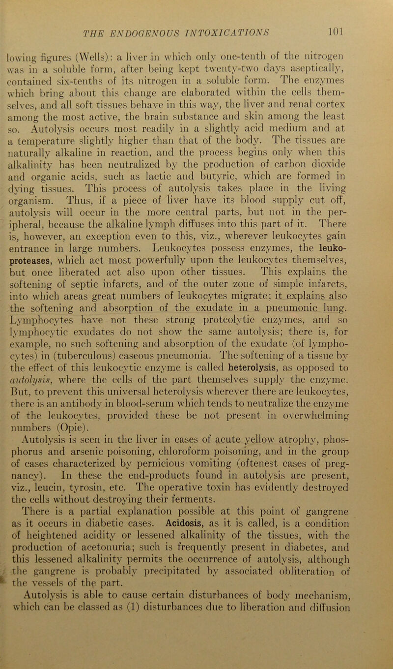 lowing figures (Wells) : a liver in which only one-tenth of the nitrogen was in a soluble form, after being kept twenty-two days aseptically, contained six-tenths of its nitrogen in a soluble form. The enzymes which bring about this change are elaborated within the cells them- selves, and all soft tissues behave in this way, the liver and renal cortex among the most active, the brain substance and skin among the least so. Autolysis occurs most readily in a slightly acid medium and at a temperature slightly higher than that of the body. The tissues are naturally alkaline in reaction, and the process begins only when this alkalinity has been neutralized by the production of carbon dioxide and organic acids, such as lactic and butyric, which are formed in dying tissues. This process of autolysis takes place in the living organism. Thus, if a piece of liver have its blood supply cut off, autolysis will occur in the more central parts, but not in the per- ipheral, because the alkaline lymph diffuses into this part of it. There is, however, an exception even to this, viz., wherever leukocytes gain entrance in large numbers. Leukocytes possess enzymes, the leuko- proteases, which act most powerfully upon the leukocytes themselves, but once liberated act also upon other tissues. This explains the softening of septic infarcts, and of the outer zone of simple infarcts, into which areas great numbers of leukocytes migrate; it explains also the softening and absorption of the exudate in a pneumonic lung. Lymphocytes have not these strong proteolytic enzymes, and so lymphocytic exudates do not show the same autolysis; there is, for example, no such softening and absorption of the exudate (of lympho- cytes) in (tuberculous) caseous pneumonia. The softening of a tissue by the effect of this leukocytic enzyme is called heterolysis, as opposed to autolysis, where the cells of the part themselves supply the enzyme. But, to prevent this universal heterolysis wherever there are leukocytes, there is an antibodv in blood-serum which tends to neutralize the enzvme t’ c/ of the leukocytes, provided these be not present in overwhelming numbers (Opie). Autolysis is seen in the liver in cases of acute yellow atrophy, phos- phorus and arsenic poisoning, chloroform poisoning, and in the group of cases characterized by pernicious vomiting (oftenest cases of preg- nancy). In these the end-products found in autolysis are present, viz., leucin, tyrosin, etc. The operative toxin has evidently destroyed the cells without destroying their ferments. There is a partial explanation possible at this point of gangrene as it occurs in diabetic cases. Acidosis, as it is called, is a condition of heightened acidity or lessened alkalinity of the tissues, with the production of acetonuria; such is frequently present in diabetes, and this lessened alkalinity permits the occurrence of autolysis, although . the gangrene is probably precipitated by associated obliteration of ^ the vessels of the part. Autolysis is able to cause certain disturbances of body mechanism, which can be classed as (1) disturbances due to liberation and diffusion