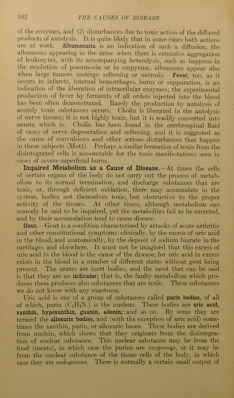 of the enz^ones, ami (2) disturbances due to toxic action of tlie diffused products of autolysis. It is quite likely that in some cases both actions are at work. Albumosuria is an indication of such a diffusion, the albunioses appearing in the urine when there is extensive aggregation of leukocytes, with its accompanying lieterolysis, such as happens in the resolution of pneumonia or in empyema; albumoses appear also when large tumors undergo softening or necrosis. Fever, too, as it occurs in infarcts, internal hemorrhages, burns or suppuration, is an indication of the liberation of intracellular enzymes; the experimental production of fever by ferments of all orders injected into the blood has been often demonstrated. Rarely the production by autolysis of acutely toxic substances occurs. Cholin is liberated in the autolysis of nerve tissues; it is not highly toxic, but it is readily converted into neurin which is. Cholin has been found in the cerebrospinal fluid of cases of nerve degeneration and softening, and it is suggested as the cause of convulsions and other serious disturbances that happen in these subjects (Mott). Perhaps a similar formation of toxin from the disintegrated cells is accountable for the toxic manifestations seen in cases of severe superficial burns. Impaired Metabolism as a Cause of Disease.—At times the cells of certain organs of the body do not carry out the process of metab- olism to its normal termination, and discharge substances that are toxic, or, through deficient oxidation, there may accumulate in the system, bodies not themselves toxic, but obstructive to the proper activity of the tissues. At other times, although metabolism can scarcely be said to be impaired, yet the metabolites fail to be excreted, and by their accumulation tend to cause disease. Gout.—Gout is a condition characterized by attacks of acute arthritis and other constitutional symptoms: clinically, b}^ the excess of uric acid in the blood, and anatomically, by the deposit of sodium biurate in the cartilages and elsewhere. It must not be imagined that this excess of uric acid in the blood is the cause of the disease, for uric acid in excess exists in the blood in a number of different states without gout being present. The urates are inert bodies, and the most that can be said is that they are an indicator; that is, the faulty metabolism which pro- duces them produces also substances that are toxic. These substances we do not know with any exactness. Uric acid is one of a group of substances called purin bodies, of all of which, purin (C5H4N,) is the nucleus. These bodies are uric acid, xanthin, hypoxanthin, guanin, adenin,* and so on. Byj some they are termed the alloxuric bodies, and (with the exception of uric acid) some- times the xanthin, purin, or alloxuric bases. These bodies are derived from nuclein, which shows that they originate from the disintegra- tion of nuclear substance. This nuclear substance may be from the food (meats), in which case the purins are exogenous, or it maj’' be from the nuclear substance of the tissue cells of the body, in which case they are endogenous. There is normally a certain small outimt of