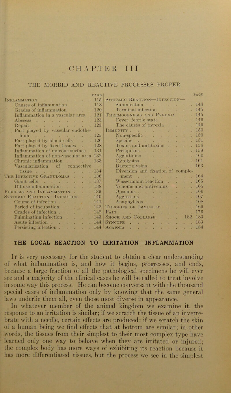 THE MORBID AND REACTIVE PROCESSES PROPER PAGE page Inflammation 115 Systemic Reaction—Infection- Causes of iiiflamniatioii 118 Subinfection . 144 Grades of inflamniatioii 120 Terminal infection . 145 Inflammation in a vascular area . 121 Thermogenesis and Pykexi.a 145 Abscess 123 Fever, febrile state . 146 Repair 123 The causes of pyrexia . 149 Part played by vascular endothe- Immunity 150 lium 125 Non-specific 150 Part plaj’ed by blood-cells 126 Specific 151 Part played by fixed tissues 128 Toxins and antitoxins . 154 Inflammation of mucous surface . 131 Precipitins 159 Inflammation of non-A^ascular area 132 Agglutinins . . . . . 160 Chronic inflammation .... 133 Cytolysins 161 \'ascularization of connective Bacteriolysins .... 163 tissue 134 Diversion and fixation of comple- The Infective Gr.\nulomas . 136 ment 164 Giant cells 137 Wassermann reaction . 165 Diffuse inflammation .... 138 Venoms and antivenins 165 Fibrosis and Inflammation . 139 Opsonins 166 Systemic Reaction—Infection . 140 Aggressins 167 Course of infection 141 Anaphylaxis 168 Period of incubation .... 142 Theories of Immunity 169 Grades of infection 142 Pain 176 Fulminating infection .... 143 Shock and Collapse . 182, 183 Acute infection 144 Syncope 183 Persisting infection 144 Acapnia 184 THE LOCAL REACTION TO IRRITATION—INFLAMMATION It is very necessary for the student to obtain a clear understanding of what inflammation is, and how it begins, progresses, and ends, because a large fraction of all the pathological specimens he will ever see and a majority of the clinical cases he will be called to treat involve in some way this process. He can become conversant with the thousand special cases of inflammation only by knowing that the same general laws underlie them all, even those most diverse in appearance. In whatever member of the animal kingdom we examine it, the response to an irritation is similar; if we scratch the tissue of an inverte- brate with a needle, certain effects are produced; if we scratch the skin of a human being we find effects that at bottom are similar; in other words, the tissues from their simplest to their most complex type have learned only one way to behave when they are irritated or injured; the complex body has more ways of exhibiting its reaction because it has more differentiated tissues, but the process we see in the sini])lest