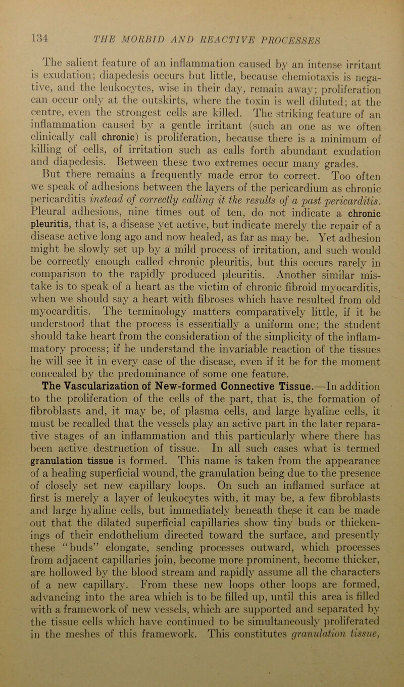 The salient, feature of an inHainination caused l)y an intense irritant is exudation; (liai)edesis occurs hut little, because clieiniotaxis is nega- tive, ami the leukocytes, wise in tlieir day, remain away; i)roliferation can occur only at the outskirts, where tiie toxin is well diluted; at the centre, even the strongest cells are killed. The striking feature of an inflammation caused by a gentle irritant (such an one as we often clinically call chronic) is proliferation, because there is a minimum of killing of cells, of irritation such as calls forth abundant exudation and diapedesis. Between these two extremes occur many grades. But there remains a frequently made error to correct. Too often we speak of adhesions between the layers of the pericardium as chronic pericarditis instead of^ correctly calling it the results of a -past pericarditis. Pleural adhesions, nine times out of ten, do not indicate a chronic pleuritis, that is, a disease yet active, but indicate merely the repair of a disease active long ago and now healed, as far as may be. Yet adhesion might be slowly set up by a mild process of irritation, and such would be correctly enough called chronic pleuritis, but this occurs rarely in comparison to the rapidly produced pleuritis. Another similar mis- take is to speak of a heart as the victim of chronic fibroid myocarditis, when we should say a heart with fibroses which have resulted from old myocarditis. The terminology matters comparatively little, if it be understood that the process is essentially a uniform one; the student should take heart from the consideration of the simplicity of the inflam- matory process; if he understand the invariable reaction of the tissues he will see it in every case of the disease, even if it be for the moment concealed by the predominance of some one feature. The Vascularization of New-formed Connective Tissue.—In addition to the proliferation of the cells of the part, that is, the formation of fibroblasts and, it may be, of plasma cells, and large hyaline cells, it must be recalled that the vessels play an active part in the later repara- tive stages of an mflammation and this particularly where there has been active destruction of tissue. In all such cases what is termed granulation tissue is formed. This name is taken from the appearance of a healing superficial wound, the granulation being due to the presence of closely set new capillary loops. On such an inflamed surface at first is merely a layer of leukocytes with, it may be, a few fibroblasts and large hyaline cells, but immediately beneath th^se it can be made out that the dilated superficial capillaries show tiny buds or thicken- ings of their endothelium directed toward the surface, and presently these '‘buds” elongate, sending processes outward, which processes from adjacent capillaries join, become more prominent, become thicker, are hollowed by the blood stream and rapidly assume all the characters of a new capillary. From these new loops other loops are formed, advancing into the area which is to be filled up, until this area is filled with a framework of new vessels, which are su})})orted and se])arated by the tissue cells which have continued to be simultaneously proliferated in the meshes of this framework. This constitutes granulation tissue,