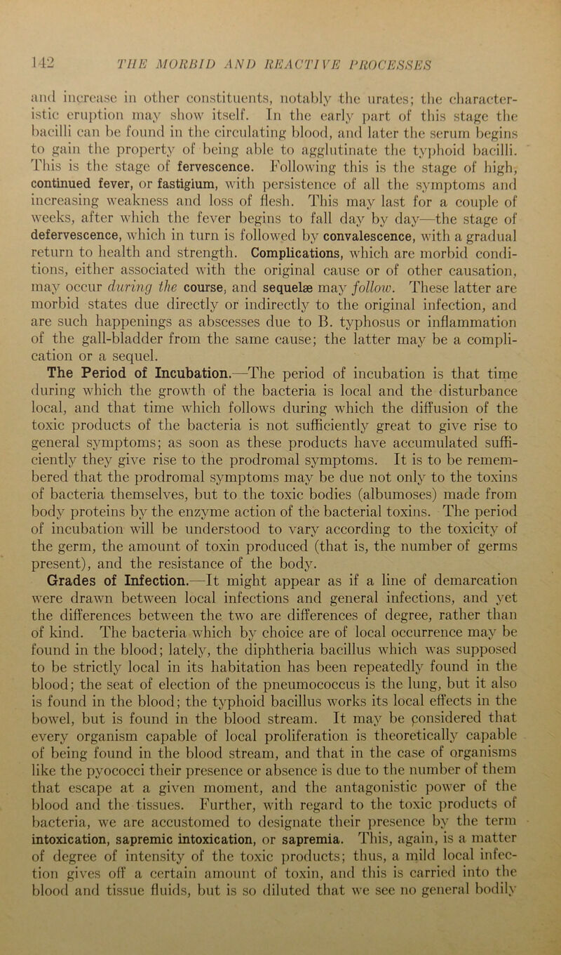 and increase in otlicr constituents, notabl.y the nrates; the cliaracter- istic eruption may show itself. In the early part of this staj^e the bacilli can be found in the circnlating l)lood, and later the serum begins to gain the property of being able to agglutinate the ty])lioid bacilli. This is the stage of fervescence. Following this is the stage of high, continued fever, or fastigium, with persistence of all the symptoms anrl increasing weakness and loss of flesh. This may last for a couple of weeks, after which the fever begins to fall day by day—the stage of defervescence, which in turn is followed by convalescence, with a gradual return to health and strength. Complications, which are morbid condi- tions, either associated with the original cause or of other causation, may occur during the course, and sequelae may follow. These latter are morbid states due directly or indirectly to the original infection, and are such happenings as abscesses due to B. typhosus or inflammation of the gall-bladder from the same cause; the latter may be a compli- cation or a sequel. The Period of Incubation.—^The period of incubation is that time during which the growth of the bacteria is local and the disturbance local, and that time which follows during which the diffusion of the toxic products of the bacteria is not sufficiently great to give rise to general symptoms; as soon as these products have accumulated suffi- ciently they give rise to the prodromal symptoms. It is to be remem- bered that the prodromal symptoms may be due not only to the toxins of bacteria themselves, but to the toxic bodies (albumoses) made from body proteins by the enzyme action of the bacterial toxins. The period of incubation will be understood to vary according to the toxicity of the germ, the amount of toxin produced (that is, the number of germs present), and the resistance of the body. Grades of Infection.—It might appear as if a line of demarcation were drawn between local infections and general infections, and yet the differences between the two are differences of degree, rather than of kind. The bacteria which by choice are of local occurrence may be found in the blood; lately, the diphtheria bacillus which was supposed to be strictly local in its habitation has been repeatedly found in the blood; the seat of election of the pneumococcus is the lung, but it also is found in the blood; the typhoid bacillus works its local effects in the bowel, but is found in the blood stream. It may be ponsidered that every organism capable of local proliferation is theoretically capable of being found in the blood stream, and that in the case of organisms like the pyococci their presence or absence is due to the number of them that escape at a given moment, and the antagonistic power of the blood and the tissues. Further, with regard to the toxic products of bacteria, we are accustomed to designate their presence by the term intoxication, sapremic intoxication, or sapremia. This, again, is a matter of degree of intensity of the toxic ])roducts; thus, a mild local infec- tion gives off a certain amount of toxin, and this is carried into the blood and tissue fluids, but is so diluted that we see no general bodily