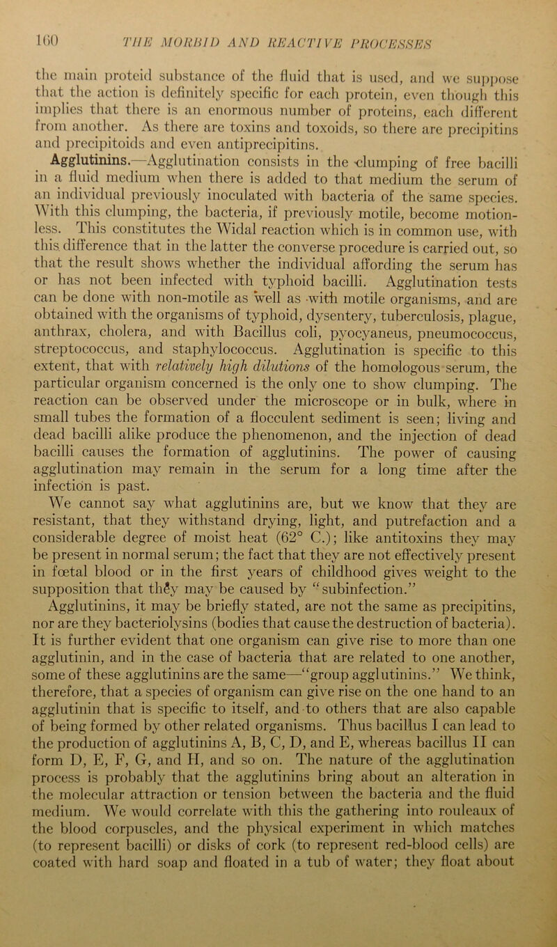 the main proteid substance of the fluid that is used, and we sui)pose that the action is definitel}^ specific for each jjrotein, even tliou^(h this implies that there is an enormous number of proteins, each different from another. As there are toxins and toxoids, so there are precipitins and precipitoids and even antiprecipitins. Agglutinins.—Agglutination consists in the 'dumping of free bacilli in a fluid medium when there is added to that medium the serum of an^ individual previously inoculated with bacteria of the same species. With this clumping, the bacteria, if previously motile, become motion- less. This constitutes the Widal reaction which is in common use, with this, difference that in the latter the converse procedure is carried out, so that the result shows whether the individual affording the serum has or has not been infected with typhoid bacilli. Agglutination tests can be done with non-motile as well as with motile organisms, and are obtained with the organisms of typhoid, dysentery, tuberculosis, plague, anthrax, cholera, and with Bacillus coli, pyocyaneus, pneumococcus, streptococcus, and staphylococcus. Agglutination is specific to this extent, that with relatively high dilutions of the homologous serum, the particular organism concerned is the only one to show clumping. The reaction can be observed under the microscope or in bulk, where in small tubes the formation of a flocculent sediment is seen; living and dead bacilli alike produce the phenomenon, and the injection of dead bacilli causes the formation of agglutinins. The power of causing agglutination may remain in the serum for a long time after the infection is past. We cannot say what agglutinins are, but we know that they are resistant, that they withstand drying, light, and putrefaction and a considerable degree of moist heat (62° C.); like antitoxins they may be present in normal serum; the fact that they are not effectively present in foetal blood or in the first years of childhood gives weight to the supposition that tli5y may be caused by “subinfection.” Agglutinins, it may be briefly stated, are not the same as precipitins, nor are they bacteriolysins (bodies that cause the destruction of bacteria). It is further evident that one organism can give rise to more than one agglutinin, and in the case of bacteria that are related to one another, some of these agglutinins are the same—“group agglutinins.” We think, therefore, that a species of organism can give rise on the one hand to an agglutinin that is specific to itself, and to others that are also capable of being formed by other related organisms. Thus bacillus I can lead to the production of agglutinins A, B, C, D, and E, whereas bacillus II can form D, E, F, G, and II, and so on. The nature of the agglutination process is probably that the agglutinins bring about an alteration in the molecular attraction or tension between the bacteria and the fluid medium. We would correlate with this the gathering into rouleaux of the blood corpuscles, and the physical experiment in which matches (to represent bacilli) or disks of cork (to represent red-blood cells) are coated with hard soap and floated in a tub of water; they float about