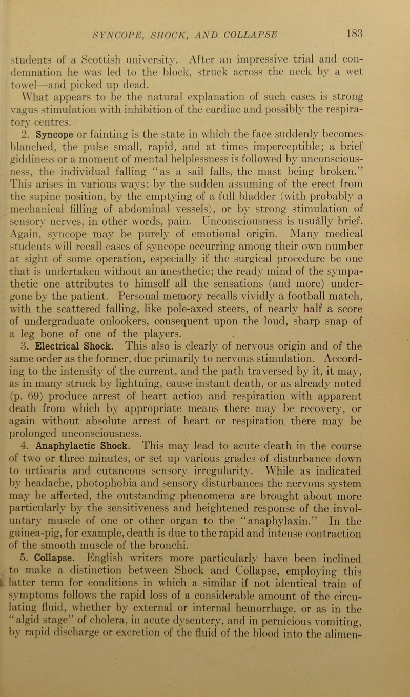 students of a Scottish university. After an impressive trial and con- demnation he was led to the block, struck across the neck by a wet towel—and picked up dead. ^Vhat appears to be the natural explanation of such cases is strong vagus stimulation with inhibition of the cardiac and possibly the respira- tory centres. 2. Syncope or fainting is the state in which the face suddenly becomes blanched, the pulse small, rapid, and at times imperceptible; a brief giddiness or a moment of mental helplessness is followed by unconscious- ness, the individual falling “as a sail falls, the mast being broken.” This arises in various ways: bj'’ the sudden assuming of the erect from the supine position, by the emptying of a full bladder (with probably a mechanical filling of abdominal vessels), or by strong stimulation of sensory nerves, in other words, pain. Unconsciousness is usually brief. Again, syncope may be purely of emotional origin. Many medical students will recall cases of syncope occurring among their own number at sight of some operation, especially if the surgical procedure be one that is undertaken without an anesthetic; the ready mind of the sympa- thetic one attributes to himself all the sensations (and more) under- gone by the patient. Personal memory recalls vividly a football match, with the scattered falling, like pole-axed steers, of nearly half a score of undergraduate onlookers, consequent upon the loud, sharp snap of a leg bone of one of the players. 3. Electrical Shock. This also is clearly of nervous origin and of the same order as the former, due primarily to nervous stimulation. Accord- ing to the intensity of the current, and the path traversed by it, it may, as in many struck by lightning, cause instant death, or as already noted (p. 69) produce arrest of heart action and respiration with apparent death from which by appropriate means there may be recovery, or again without absolute arrest of heart or respiration there may be prolonged unconsciousness. 4. Anaphylactic Shock. This may lead to acute death in the course of two or three minutes, or set up various grades of disturbance down to urticaria and cutaneous sensory irregularity. While as indicated by headache, photophobia and sensory disturbances the nervous system may be affected, the outstanding phenomena are brought about more particularly by the sensitiveness and heightened response of the invol- untary muscle of one or other organ to the “anaphylaxin.” In the guinea-pig, for example, death is due to the rapid and intense contraction of the smooth muscle of the bronchi. 5. Collapse. English writers more particularly have been inclined to make a distinction between Shock and Collapse, employing this 1 latter term for conditions in which a similar if not identical train of symptoms follows the rapid loss of a considerable amount of the circu- lating fluid, whether by external or internal hemorrhage, or as in the “algid stage” of cholera, in acute dysentery, and in pernicious vomiting, by rapid discharge or excretion of the fluid of the blood into the alimen-