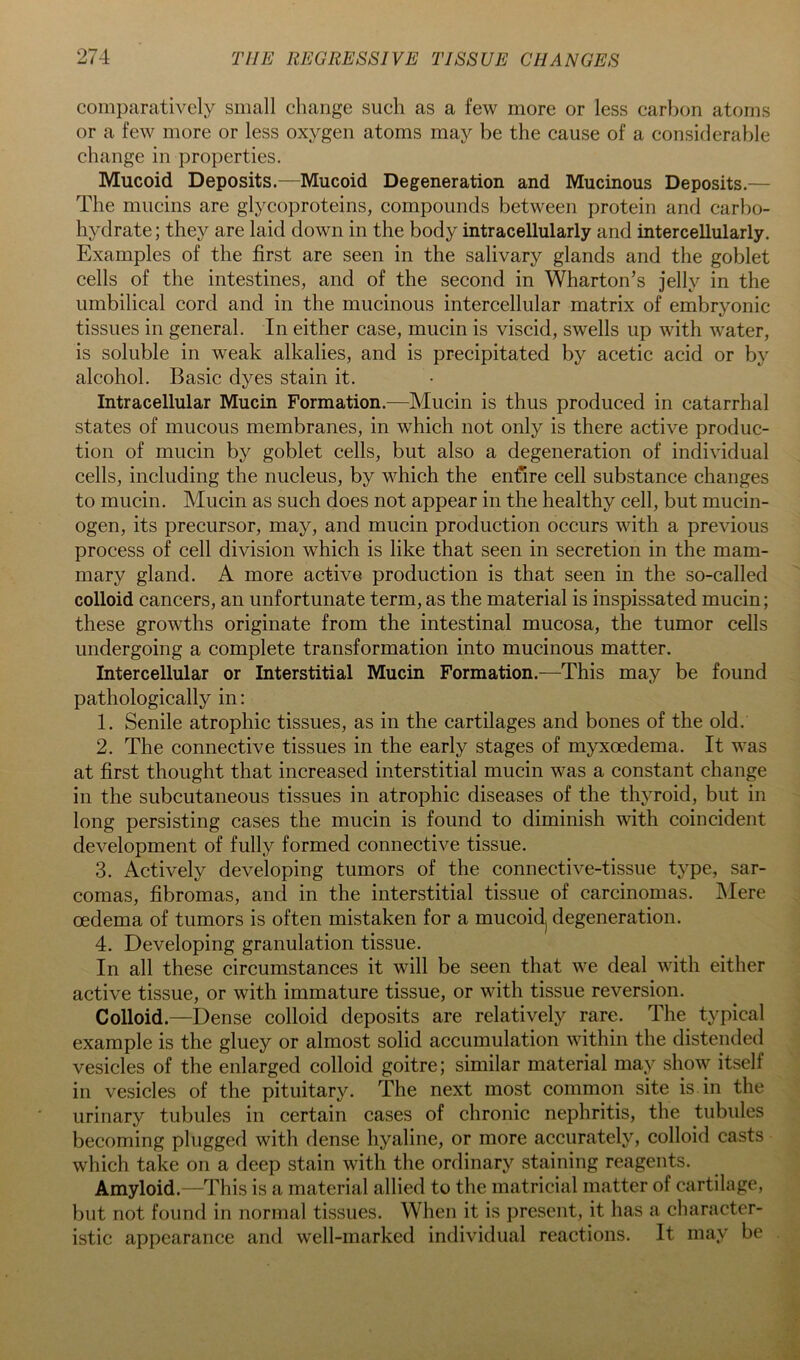 comparatively small change such as a few more or less carbon atoms or a few more or less oxygen atoms may be the cause of a considerable change in properties. Mucoid Deposits.—Mucoid Degeneration and Mucinous Deposits.— The mucins are glycoproteins, compounds between protein and carbo- hydrate; they are laid down in the body intracellularly and intercellularly. Examples of the first are seen in the salivary glands and the goblet cells of the intestines, and of the second in Wharton’s jelly in the umbilical cord and in the mucinous intercellular matrix of embryonic tissues in general. In either case, mucin is viscid, swells up with water, is soluble in weak alkalies, and is precipitated by acetic acid or by alcohol. Basic dyes stain it. Intracellular Mucin Formation.—Mucin is thus produced in catarrhal states of mucous membranes, in which not only is there active produc- tion of mucin by goblet cells, but also a degeneration of individual cells, including the nucleus, by which the enfire cell substance changes to mucin. Mucin as such does not appear in the healthy cell, but mucin- ogen, its precursor, may, and mucin production occurs with a previous process of cell division which is like that seen in secretion in the mam- mary gland. A more active production is that seen in the so-called colloid cancers, an unfortunate term, as the material is inspissated mucin; these growths originate from the intestinal mucosa, the tumor cells undergoing a complete transformation into mucinous matter. Intercellular or Interstitial Mucin Formation.—This may be found pathologically in: 1. Senile atrophic tissues, as in the cartilages and bones of the old. 2. The connective tissues in the early stages of myxoedema. It was at first thought that increased interstitial mucin was a constant change in the subcutaneous tissues in atrophic diseases of the thyroid, but in long persisting cases the mucin is found to diminish with coincident development of fully formed connective tissue. 3. Actively developing tumors of the connective-tissue type, sar- comas, fibromas, and in the interstitial tissue of carcinomas. Mere oedema of tumors is often mistaken for a mucoidj degeneration. 4. Developing granulation tissue. In all these circumstances it will be seen that Ave deal with either active tissue, or with immature tissue, or with tissue reversion. Colloid.—Dense colloid deposits are relatively rare. The typical example is the gluey or almost solid accumulation within the distended vesicles of the enlarged colloid goitre; similar material may show itself in vesicles of the pituitary. The next most common site is in the urinary tubules in certain cases of chronic nephritis, the tubules becoming plugged with dense hyaline, or more accurately, colloid casts which take on a deep stain with the ordinary staining reagents. Amyloid.—This is a material allied to the matricial matter of cartilage, but not found in normal tissues. When it is present, it has a character- istic appearance and well-marked individual reactions. It may be