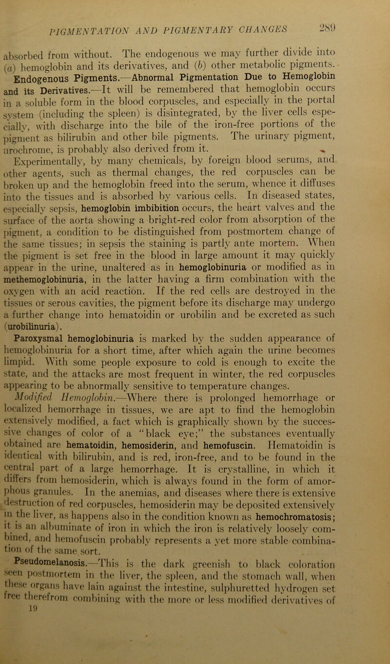 PIGMENTATION AND PIGMENTARY CHANGES 2<S1) absorbed from without. The endogenous we may further divide into (tt) hemoglobin and its derivatives, and (6) other metabolic pigments. Endogenous Pigments.—Abnormal Pigmentation Due to Hemoglobin and its Derivatives.—It will be remembered that hemoglobin occurs in a soluble form in the blood corpuscles, and especially in the portal system (including the spleen) is disintegrated, by the liver cells espe- cially, with discharge into the bile of the iron-free portions of the piginent as bilirubin and other bile pigments. The urinary pigment, urochrome, is probably also derived from it. ^ Experimentally, by many chemicals, by foreign blood serums, and other agents, such as thermal changes, the red corpuscles can be broken up and the hemoglobin freed into the serum, whence it diffuses into the tissues and is absorbed by various cells. In diseased states, especially sepsis, hemoglobin imbibition occurs, the heart valves and the surface of the aorta showing a bright-red color from absorption of the pigment, a condition to be distinguished from postmortem change of the same tissues; in sepsis the staining is partly ante mortem. When the pigment is set free in the blood in large amount it may quickly appear in the urine, unaltered as in hemoglobinuria or modified as in methemoglobinuria, in the latter having a firm combination with the oxygen with an acid reaction. If the red cells are destroyed in the tissues or serous cavities, the pigment before its discharge may undergo a further change into hematoidin or urobilin and be excreted as such (urobilinuria). Paroxysmal hemoglobinuria is marked by the sudden appearance of hemoglobinuria for a short time, after which again the urine becomes limpid. With some people exposure to cold is enough to excite the state, and the attacks are most frequent in winter, the red corpuscles appearing to be abnormally sensitive to temperature changes. Modified Ilemoglohin.—Where there is prolonged hemorrhage or localized hemorrhage in tissues, we are apt to find the hemoglobin extensively modified, a fact which is graphically shown by the succes- sive changes of color of a “black eye;” the substances eventually obtained are hematoidin, hemosiderin, and hemofuscin. Hematoidin is identical with bilirubin, and is red, iron-free, and to be found in the central part of a large hemorrhage. It is crystalline, in which it differs from hemosiderin, which is always found in the form of amor- phous granules. In the anemias, and diseases where there is extensive destruction of red corpuscles, hemosiderin may be deposited extensively in the liver, as happens also in the condition known as hemochromatosis; it IS an albuminate of iron in which the iron is relatively loosely com- bined, and hemofuscin probably represents a yet more stable combina- tion of the same sort. Pseudomelanosis.—This is the dark greenish to black coloration seeri postmortem in the liver, the spleen, and the stomach wall, when these organs have Iain against the intestine, sul])huretted hydrogen set ree therefrom combining with the more or less modified derivatives of H)