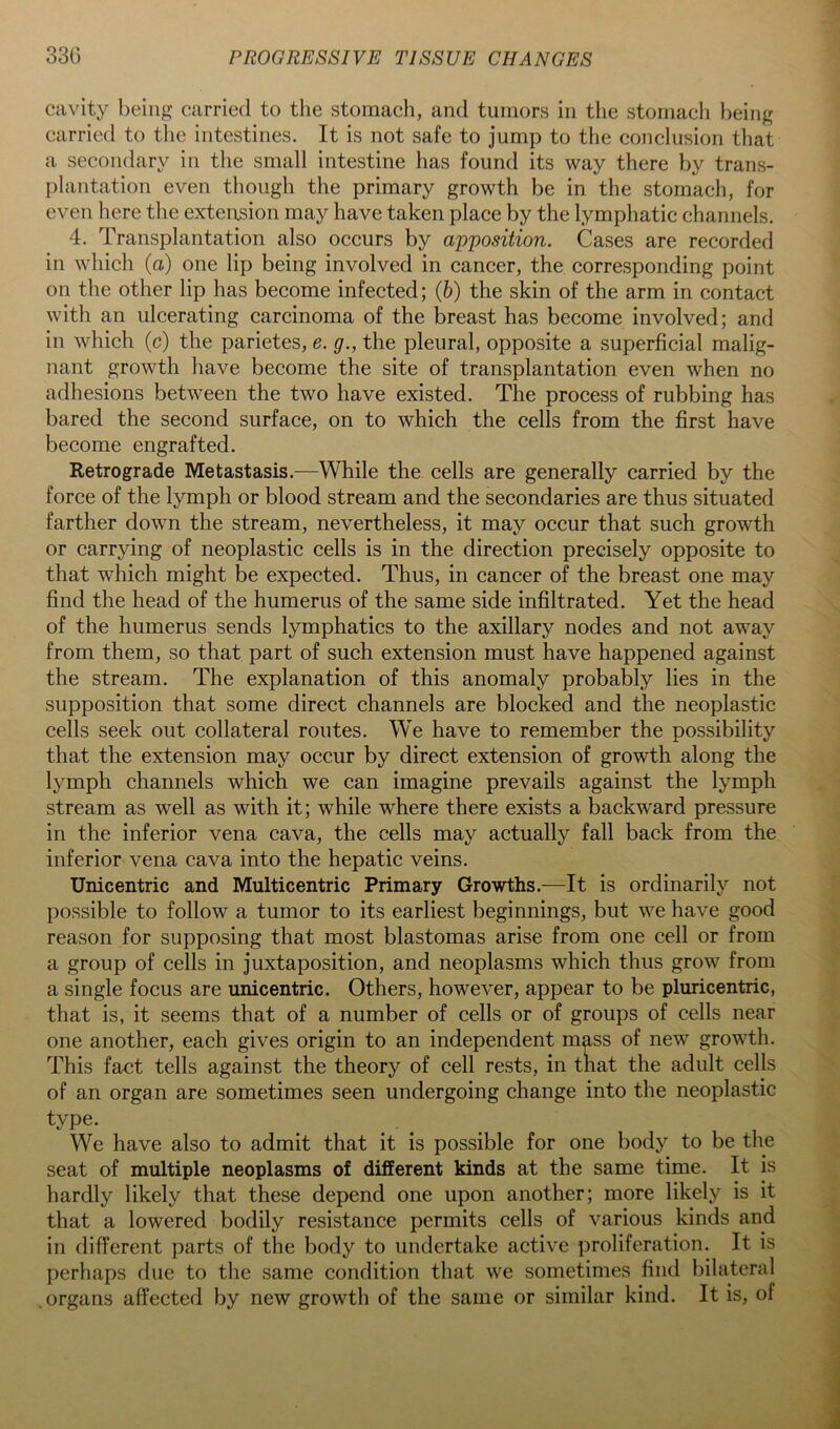 cavity being carried to the stomach, and tumors in the stomach l)eing carried to the intestines. It is not safe to jump to the conclusion that a secondary in tlie small intestine has found its way there by trans- plantation even though the primary growth be in the stomach, for even here the extension may have taken place by the lymphatic channels. 4. Transplantation also occurs by aj)'position. Cases are recorded in which {a) one lip being involved in cancer, the corresponding point on the other lip has become infected; (6) the skin of the arm in contact with an ulcerating carcinoma of the breast has become involved; and in which (c) the parietes, e. g., the pleural, opposite a superficial malig- nant growth have become the site of transplantation even when no adhesions between the two have existed. The process of rubbing has bared the second surface, on to which the cells from the first have become engrafted. Retrograde Metastasis.—While the cells are generally carried by the force of the lymph or blood stream and the secondaries are thus situated farther down the stream, nevertheless, it may occur that such growth or carrying of neoplastic cells is in the direction precisely opposite to that which might be expected. Thus, in cancer of the breast one may find the head of the humerus of the same side infiltrated. Yet the head of the humerus sends lymphatics to the axillary nodes and not away from them, so that part of such extension must have happened against the stream. The explanation of this anomaly probably lies in the supposition that some direct channels are blocked and the neoplastic cells seek out collateral routes. We have to remember the possibility that the extension may occur by direct extension of growth along the lymph channels which we can imagine prevails against the lymph stream as well as with it; while where there exists a backward pressure in the inferior vena cava, the cells may actually fall back from the inferior vena cava into the hepatic veins. Unicentric and Multicentric Primary Growths.—It is ordinarily not possible to follow a tumor to its earliest beginnings, but we have good reason for supposing that most blastomas arise from one cell or from a group of cells in juxtaposition, and neoplasms which thus grow from a single focus are unicentric. Others, however, appear to be pluricentric, that is, it seems that of a number of cells or of groups of cells near one another, each gives origin to an independent mass of new growth. This fact tells against the theory of cell rests, in that the adult cells of an organ are sometimes seen undergoing change into the neoplastic type. We have also to admit that it is possible for one body to be the seat of multiple neoplasms of different kinds at the same time. It is hardly likely that these depend one upon another; more likely is it that a lowered bodily resistance permits cells of various kinds and in different parts of the body to undertake active proliferation. It is perhaps due to the same condition that we sometimes find bilateral .organs affected by new growth of the same or similar kind. It is, of