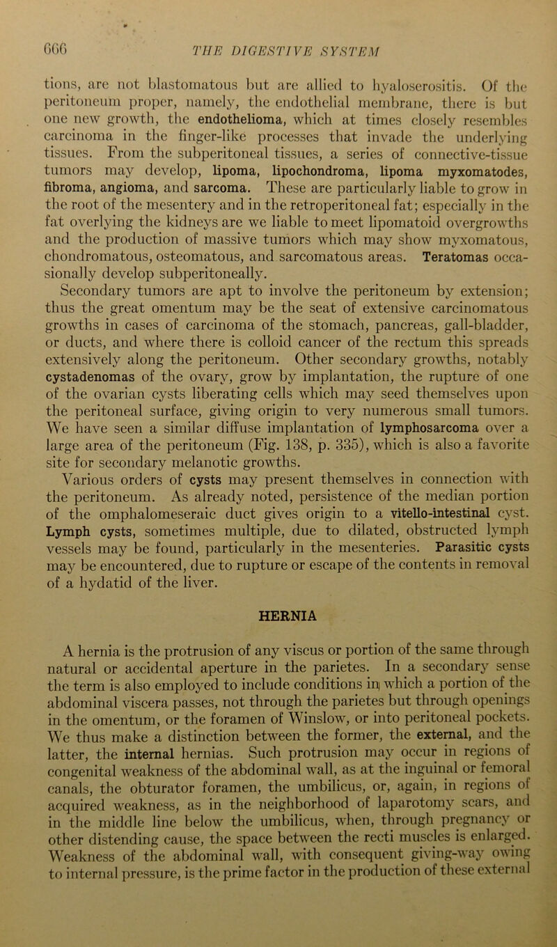 tions, are not blastoinatoiis but are allied to hyaloserositis. Of the peritoneum proper, namely, the endothelial membrane, there is but one new growth, the endothelioma, which at times closely resembles carcinoma in the finger-like processes that invade the underlying tissues. From the subperitoneal tissues, a series of connective-tissue tumors may develop, lipoma, lipochondroma, lipoma myxomatodes, fibroma, angioma, and sarcoma. These are particularly liable to grow in the root of the mesentery and in the retroperitoneal fat; especially in the fat overlying the kidneys are we liable to meet lipomatoid overgrowths and the production of massive tumors which may show myxomatous, chondromatous, osteomatous, and sarcomatous areas. Teratomas occa- sionally develop subperitoneally. Secondary tumors are apt to involve the peritoneum by extension; thus the great omentum may be the seat of extensive carcinomatous growths in cases of carcinoma of the stomach, pancreas, gall-bladder, or ducts, and where there is colloid cancer of the rectum this spreads extensively along the peritoneum. Other secondary growths, notably cystadenomas of the ovary, grow by implantation, the rupture of one of the ovarian cysts liberating cells which may seed themselves upon the peritoneal surface, giving origin to very numerous small tumors. We have seen a similar diffuse implantation of lymphosarcoma over a large area of the peritoneum (Fig. 138, p. 335), which is also a favorite site for secondary melanotic growths. Various orders of cysts may present themselves in connection with the peritoneum. As already noted, persistence of the median portion of the omphalomeseraic duct gives origin to a vitello-intestinal cyst. Lymph cysts, sometimes multiple, due to dilated, obstructed lymph vessels may be found, particularly in the mesenteries. Parasitic cysts may be encountered, due to rupture or escape of the contents in removal of a hydatid of the liver. HERNIA A hernia is the protrusion of any viscus or portion of the same through natural or accidental aperture in the parietes. In a secondary sense the term is also employed to include conditions inj which a portion of the abdominal viscera passes, not through the parietes but through openings in the omentum, or the foramen of Winslow, or into peritoneal pockets. We thus make a distinction between the former, the external, and the latter, the internal hernias. Such protrusion may occur in regions of congenital weakness of the abdominal wall, as at the inguinal or femoral canals, the obturator foramen, the umbilicus, or, again, in regions of acquired weakness, as in the neighborhood of laparotomy scars, and in the middle line below the umbilicus, when, through pregnancy or other distending cause, the space between the recti muscles is enlarged. Weakness of the abdominal wall, with consequent giving-way owing to internal pressure, is the prime factor in the production of these external