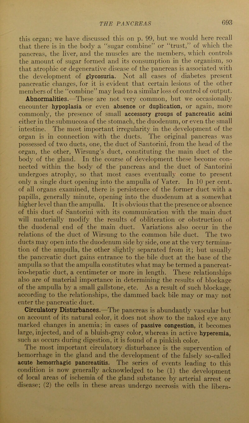 this organ; we have discussed this on p. 99, but we would here recall that there is in the body a “sugar combine” or “trust,” of which the pancreas, the liver, and the muscles are the members, which controls the amount of sugar formed and its consumption in the organism, so that atrophic or degenerative disease of the pancreas is associated with the development of glycosuria. Not all cases of diabetes present pancreatic changes, for it is evident that certain lesions of the other members of the “combine” may lead to a similar loss of control of output. Abnormalities.—These are not very common, but we occasionally encounter hypoplasia or even absence or duplication, or again, more commonl}^ the presence of small accessory groups of pancreatic acini either in the submucosa of the stomach, the duodenum, or even the small intestine. The most important irregularity in the development of the organ is in connection with the ducts. The original pancreas was possessed of two ducts, one, the duct of Santorini, from the head of the organ, the other, Wirsung’s duct, constituting the main duct of the body of the gland. In the course of development these become con- nected within the body of the pancreas and the duct of Santorini undergoes atrophy, so that most cases eventually come to present only a single duct opening into the ampulla of Vater. In 10 per cent, of all organs examined, there is persistence of the former duct with a papilla, generally minute, opening into the duodenum at a somewhat higher level than the ampulla. It is obvious that the presence or absence of this duct of Santorini with its communication with the main duct will materially modify the results of obliteration or obstruction of the duodenal end of the main duct. Variations also occur in the relations of the duct of Wirsung to the common bile duct. The two ducts may open into the duodenum side by side, one at the very termina- tion of the ampulla, the other slightly separated from it; but usually the pancreatic duct gains entrance to the bile duct at the base of the ampulla so that the ampulla constitutes what may be termed a pancreat- ico-hepatic duct, a centimeter or more in length. These relationships also are of material importance in determining the results of blockage of the ampulla by a small gallstone, etc. As a result of such blockage, according to the relationships, the dammed back bile may or may not enter the pancreatic duct. Circulatory Disturbances.—The pancreas is abundantly vascular but on account of its natural color, it does not show to the naked eye any marked changes in anemia; in cases of passive congestion, it becomes large, injected, and of a bluish-gray color, whereas in active hyperemia, such as occurs during digestion, it is found of a pinkish color. The most important circulatory disturbance is the supervention of hemorrhage in the gland and the development of the falsely so-called acute hemorrhagic pancreatitis. The series of events leading to this condition is now generally acknowledged to be (1) the development of local areas of ischemia of the gland substance by arterial arrest or disease; (2) the cells in these areas undergo necrosis with the libera-