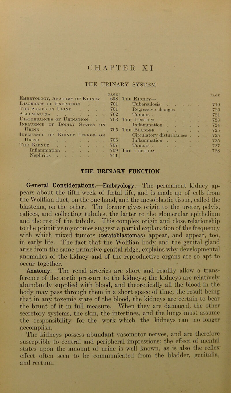 CHAPTER XI THE URINARY SYSTEM PAGE Embryology, Anatomy of Kidney . 698 Disorders op Excretion . . . 701 The Solids in Urine .... 701 Albuminuria 702 Disturbances of Urination . . 703 Influence op Bodily States on Urine 705 Influence of Kidney Lesions on Urine 706 The Kidney 707 Inflammation 709 Nephritis 711 PAGF, The Kidney— Tuberculosis 719 Regressive changes .... 720 Tumors 721 The Ureters 723 Inflammation 724 The Bladder 725 Circulatory disturbances . . . 725 Inflammation 725 Tumors 727 The Urethra ...... 728 THE URINARY FUNCTION General Considerations.—Embryology.—The permanent kidney ap- pears about the fifth week of foetal life, and is made up of cells from the Wolffian duct, on the one hand, and the mesoblastic tissue, called the blastema, on the other. The former gives origin to the ureter, pelvis, calices, and collecting tubules, the latter to the glomerular epithelium and the rest of the tubule. This complex origin and close relationship to the primitive myotomes suggest a partial explanation of the frequency with which mixed tumors (teratoblastomas) appear, and appear, too, in early life. The fact that the Wolffian body and the genital gland arise from the same primitive genital ridge, explains why developmental anomalies of the kidney and of the reproductive organs are so apt to occur together. Anatomy.—The renal arteries are short and readily allow a trans- ference of the aortic pressure to the kidneys; the kidneys are relatively abundantly supplied with blood, and theoretically all the blood in the body may pass through them in a short space of time, the result being that in any toxemic state of the blood, the kidneys are certain to bear the brunt of it in full measure. When they are damaged, the other secretory systems, the skin, the intestines, and the lungs must assume the responsibility for the work which the kidneys can no longer accomplish. The kidneys possess abundant vasomotor nerves, and are therefore susceptible to central and peripheral impressions; the effect of mental states upon the amount of urine is well known, as is also the reflex effect often seen to be communicated from the bladder, genitalia, and rectum.