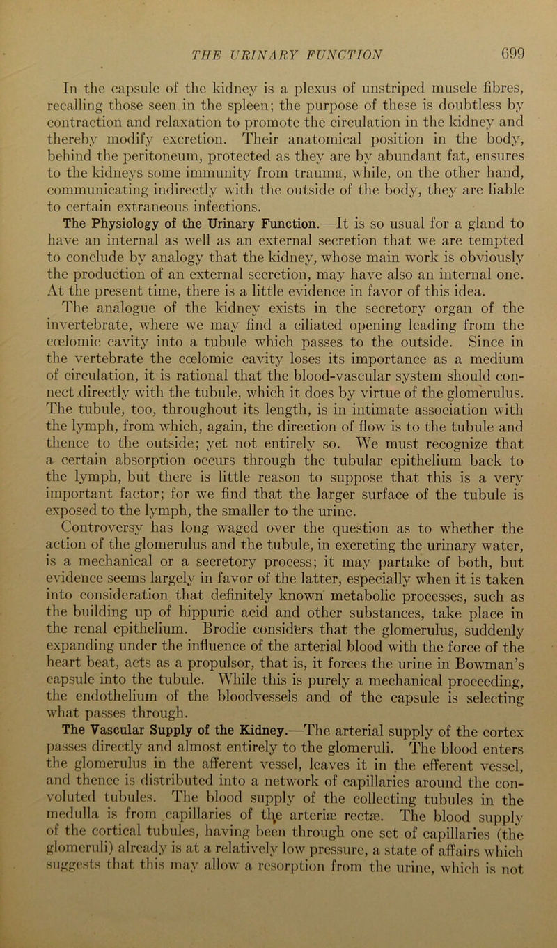 THE URINARY FUNCTION C99 In the capsule of the kidney is a plexus of iinstriped muscle fibres, recalling those seen in the spleen; the purpose of these is doubtless by contraction and relaxation to promote the circulation in the kidney and thereby modify excretion. Their anatomical position in the body, behind the peritoneum, protected as they are by abundant fat, ensures to the kidneys some immunity from trauma, while, on the other hand, communicating indirectly with the outside of the body, they are liable to certain extraneous infections. The Physiology of the Urinary Function.^—It is so usual for a gland to have an internal as well as an external secretion that we are tempted to conclude by analogy that the kidney, whose main work is obviously the production of an external secretion, may have also an internal one. At the present time, there is a little evidence in favor of this idea. The analogue of the kidney exists in the secretory organ of the invertebrate, where we may find a ciliated opening leading from the coelomic cavity into a tubule which passes to the outside. Since in the vertebrate the coelomic cavity loses its importance as a medium of circulation, it is rational that the blood-vascular system should con- nect directly with the tubule, which it does by virtue of the glomerulus. The tubule, too, throughout its length, is in intimate association with the lymph, from which, again, the direction of flow is to the tubule and thence to the outside; yet not entirely so. We must recognize that a certain absorption occurs through the tubular epithelium back to the lymph, but there is little reason to suppose that this is a very important factor; for we find that the larger surface of the tubule is exposed to the Ij^mph, the smaller to the urine. Controversy has long waged over the question as to whether the action of the glomerulus and the tubule, in excreting the urinary water, is a mechanical or a secretory process; it may partake of both, but evidence seems largely in favor of the latter, especially when it is taken into consideration that definitely known metabolic processes, such as the building up of hippuric acid and other substances, take place in the renal epithelium. Brodie considers that the glomerulus, suddenly expanding under the influence of the arterial blood with the force of the heart beat, acts as a propulsor, that is, it forces the urine in Bowman’s capsule into the tubule. While this is purely a mechanical proceeding, the endothelium of the bloodvessels and of the capsule is selecting what passes through. The Vascular Supply of the Kidney.—^The arterial supply of the cortex passes directly and almost entirely to the glomeruli. The blood enters the glomerulus in the afferent vessel, leaves it in the efferent vessel, and thence is distributed into a network of capillaries around the con- voluted tubules. The blood supply of the collecting tubules in the medulla is from capillaries of tl^e arterise rectse. The blood supply of the cortical tubules, having been through one set of capillaries (the glomeruli) already is at a relatively low pressure, a state of affairs which suggests that this may allow a resorption from the urine, which is not